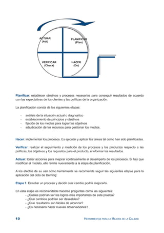 10 HERRAMIENTAS PARA LA MEJORA DE LA CALIDAD
Planificar: establecer objetivos y procesos necesarios para conseguir resultados de acuerdo
con las expectativas de los clientes y las políticas de la organización.
La planificación consta de las siguientes etapas:
- análisis de la situación actual o diagnostico
- establecimiento de principios y objetivos
- fijación de los medios para lograr los objetivos
- adjudicación de los recursos para gestionar los medios.
Hacer: implementar los procesos. Es ejecutar y aplicar las tareas tal como han sido planificadas.
Verificar: realizar el seguimiento y medición de los procesos y los productos respecto a las
políticas, los objetivos y los requisitos para el producto, e informar los resultados.
Actuar: tomar acciones para mejorar continuamente el desempeño de los procesos. Si hay que
modificar el modelo, ello remite nuevamente a la etapa de planificación.
A los efectos de su uso como herramienta se recomienda seguir las siguientes etapas para la
aplicación del ciclo de Deming:
Etapa 1: Estudiar un proceso y decidir cuál cambio podría mejorarlo.
En esta etapa es recomendable hacerse preguntas como las siguientes:
- ¿Cuáles podrían ser los logros más importantes de esta prueba?
- ¿Qué cambios podrían ser deseables?
- ¿Qué resultados son fáciles de alcanzar?
- ¿Es necesario hacer nuevas observaciones?
 