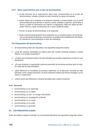 100 HERRAMIENTAS PARA LA MEJORA DE LA CALIDAD
8.4.3 Otros requerimientos para el plan de benchmarking
la alta dirección de la organización debe estar comprometida en la acción de
benchmarking iniciada y prestar en todo momento su apoyo al proyecto
buscar dentro de la empresa una persona motivada y comprometida, con un perfil
psico-profesional que denote un espíritu curioso, analítico y riguroso, que la lleve a
reunir y a tratar la información con ingenio e imaginación; debe ser capaz de inter-
pretar hechos y sacar conclusiones de un gran caudal de datos
Formar un grupo de benchmarking, si es requerido
Iniciar el benchmarking dentro de la empresa con un proyecto piloto y de dimensio-
nes no demasiado ambiciosas; (si tenemos un problema de insatisfacción del cliente,
no intentemos reconceptualizar el plan de marketing)
8.4.4 Respuestas del benchmarking
• El benchmarking debe dar respuesta a las siguientes preguntas claves:
• ¿Cuál de nuestras actividades es básica para que nuestra empresa progrese y pueda
obtener una ventaja competitiva?
• ¿Cuáles son los factores dentro de esta actividad que pueden propiciarnos el éxito en sus
resultados?
• ¿En qué empresa u organización podemos aprender las lecciones precisas para la mejo-
ra sustancial de esta actividad?
• ¿Qué diferencia en resultados se produce realmente, en la ejecución concreta de esta
actividad, entre nuestra actuación y la de la empresa modelo que hemos escogido y en la
vamos a inspirarnos?
• ¿Cómo cerrar esa diferencia y hacerla favorable para nuestra empresa?
8.4.5 Recuerde
• benchmarking no es espionaje
• benchmarking no es rápido
• benchmarking no solo es recoger información
• benchmarking es investigación profunda
• benchmarking no es copiar
• benchmarking no es imitar
• benchmarking es aprender
8.5 LAS PREGUNTAS CLAVES
Antes de realizar cualquier actividad ,es conveniente plantearse las siguientes preguntas claves:
 