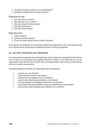 102 HERRAMIENTAS PARA LA MEJORA DE LA CALIDAD
¿Cuándo se puede comenzar con la implantación?
¿Cuándo se puede iniciar la mejora continuo?
Preguntas por qué
¿Por qué esa es mi tarea?
¿Por qué esa no es mi tarea?
¿Por qué hacerlo de esta manera?
¿Por qué hacerlo aquí?
¿Por qué hacerlo ahora?
Preguntas cómo
¿Cómo hacerlo?
¿Cómo se puede mejorar?
¿Cómo se puede hacerlo de una manera diferente?
En la solución de problemas se recomienda enfatizar las preguntas por qué, encontrándose que
en la mayoría de las situaciones es necesario formular 5 de dichas preguntas.
8.6 LAS SIETE PREGUNTAS DEL PROVEEDOR
Es una herramienta especialmente adecuada para aclarar problemas organizativos o de informa-
ción. Se basa en los principios de la gestión total de la calidad y en el hecho de que en una
organización cada miembro de la misma actúa, simultáneamente, como cliente y como provee-
dor en una cadena de suministro.
Las siete preguntas que deben ser respondidas son las siguientes:
¿quiénes son mis clientes?
¿qué producto necesitan mis clientes?
¿cuáles son las expectativas de mis clientes?
¿qué le estoy ofreciendo actualmente a mis clientes?
¿en qué aspectos no satisfago actualmente a mis clientes?
¿qué puedo hacer para satisfacer mejor las expectativas de mis clientes?
¿qué acciones debo modificar para satisfacer a mis clientes?
 