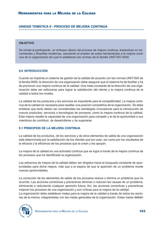 103HERRAMIENTAS PARA LA MEJORA DE LA CALIDAD
UNIDAD TEMÁTICA 9 - PROCESO DE MEJORA CONTINUA
9.0 INTRODUCCIÓN
Cuando se implanta un sistema de gestión de la calidad de acuerdo con las normas UNIT-ISO de
la familia 9000, la dirección de una organización debe asegurar que el sistema ha de facilitar y ha
de promover una mejora continua de la calidad. Una meta constante de la dirección de una orga-
nización debe ser esforzarse para lograr la satisfacción del cliente y la mejora continua de la
calidad a todos los niveles.
La calidad de los productos y los servicios es importante para la competitividad. La mejora conti-
nua de la calidad es necesaria para resaltar una posición competitiva de la organización. Se debe
enfatizar que tanto deben ser consideradas las estrategias innovadoras para la introducción de
nuevos productos, servicios o tecnologías de procesos, como la mejora continua de la calidad.
Esta mejora resalta la capacidad de una organización para competir y le da la oportunidad a sus
miembros de contribuir, de desarrollarse y de superarse.
9.1 PRINCIPIOS DE LA MEJORA CONTINUA
La calidad de los productos, de los servicios y de otros elementos de salida de una organización
está determinada por la satisfacción de los clientes que los usan, así como por los resultados de
la eficacia y la eficiencia de los procesos que la crean y los apoyan.
La mejora de la calidad es una actividad continua que se logra a través de la mejora continua de
los procesos que ha identificado la organización.
Los esfuerzos de mejora de la calidad deben ser dirigidos hacia la búsqueda constante de opor-
tunidades para dicha mejora, más que a la espera de que la aparición de un problema revele
nuevas oportunidades.
La corrección de los elementos de salida de los procesos reduce o elimina un problema que ha
ocurrido. Las acciones correctivas y preventivas eliminan o reducen las causas de un problema,
eliminando o reduciendo cualquier aparición futura. Así, las acciones correctivas y preventivas
mejoran los procesos de una organización y son críticas para la mejora de la calidad.
La organización debe establecer metas para la mejora de la calidad a través de todos los secto-
res de la misma, integrándolas con las metas generales de la organización. Estas metas deben
OBJETIVO
Se brinda al participante un enfoque clásico del proceso de mejora continua, basándose en he-
rramientas y filosofías modernas, asociando el empleo de estas herramientas a la mejora conti-
nua de la organización tal cual lo establecen las normas de la familia UNIT-ISO 9000.
HERRAMIENTAS PARA LA MEJORA DE LA CALIDAD
 