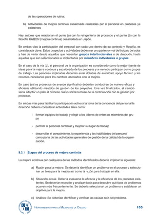 105HERRAMIENTAS PARA LA MEJORA DE LA CALIDAD
de las operaciones de rutina;
b) Actividades de mejora continua escalonada realizadas por el personal en procesos ya
existentes
Hay autores que relacionan el punto (a) con la reingeniería de procesos y el punto (b) con la
filosofía KAIZEN (mejora continua) desarrollada en Japón.
En ambas vías la participación del personal con cada uno dentro de su contexto y filosofía, es
considerada clave. Estos proyectos y actividades deben ser una parte normal del trabajo de todos
y han de variar desde aquellos que necesitan grupos interfuncionales o de dirección, hasta
aquellos que son seleccionados e implantados por miembros individuales o grupos.
En el caso de la vía (b), el personal de la organización es considerado como la mejor fuente de
ideas para la mejora continua y escalonada de los procesos y a menudo participan como grupos
de trabajo. Las personas implicadas deberían estar dotadas de autoridad, apoyo técnico y los
recursos necesarios para los cambios asociados con la mejora.
En caso (a) los proyectos de avance significativo deberían conducirse de manera eficaz y
eficiente utilizando métodos de gestión de los proyectos. Una vez finalizados, el cambio
sería adaptar un plan al proceso nuevo sobre la base de la continuación con la gestión por
procesos.
En ambas vías para facilitar la participación activa y la toma de la conciencia del personal la
dirección debería considerar actividades tales como:
- formar equipos de trabajo y elegir a los líderes de entre los miembros del gru-
po
- permitir al personal controlar y mejorar su lugar de trabajo
- desarrollar el conocimiento, la experiencia y las habilidades del personal
como parte de las actividades generales de gestión de la calidad de la organi-
zación.
9.3.1 Etapas del proceso de mejora continúa
La mejora continua por cualquiera de los métodos identificados debería implicar lo siguiente:
a) Razón para la mejora: Se debería identificar un problema en el proceso y seleccio-
nar un área para la mejora así como la razón para trabajar en ella.
b) Situación actual. Debería evaluarse la eficacia y la eficiencia de los procesos exis-
tentes. Se deberían recopilar y analizar datos para descubrir qué tipos de problemas
ocurren más frecuentemente. Se debería seleccionar un problema y establecer un
objetivo para la mejora.
c) Análisis: Se deberían identificar y verificar las causas raíz del problema.
 