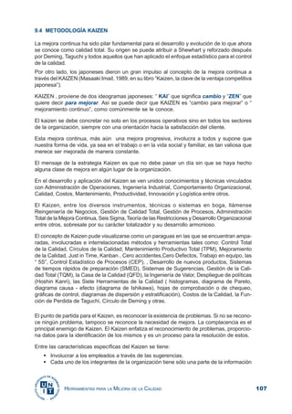 107HERRAMIENTAS PARA LA MEJORA DE LA CALIDAD
9.4 METODOLOGÍA KAIZEN
La mejora continua ha sido pilar fundamental para el desarrollo y evolución de lo que ahora
se conoce como calidad total. Su origen se puede atribuir a Shewhart y reforzado después
por Deming, Taguchi y todos aquellos que han aplicado el enfoque estadístico para el control
de la calidad.
Por otro lado, los japoneses dieron un gran impulso al concepto de la mejora continua a
través del KAIZEN (Masaaki ImaiI, 1989, en su libro “Kaizen, la clave de la ventaja competitiva
japonesa”).
KAIZEN , proviene de dos ideogramas japoneses: “ KAI” que significa cambio y “ZEN” que
quiere decir para mejorar. Así se puede decir que KAIZEN es “cambio para mejorar” o “
mejoramiento continuo”, como comúnmente se le conoce.
El kaizen se debe concretar no solo en los procesos operativos sino en todos los sectores
de la organización, siempre con una orientación hacia la satisfacción del cliente.
Esta mejora continua, más aún una mejora progresiva, involucra a todos y supone que
nuestra forma de vida, ya sea en el trabajo o en la vida social y familiar, es tan valiosa que
merece ser mejorada de manera constante.
El mensaje de la estrategia Kaizen es que no debe pasar un día sin que se haya hecho
alguna clase de mejora en algún lugar de la organización.
En el desarrollo y aplicación del Kaizen se ven unidos conocimientos y técnicas vinculados
con Administración de Operaciones, Ingeniería Industrial, Comportamiento Organizacional,
Calidad, Costos, Mantenimiento, Productividad, Innovación y Logística entre otros.
El Kaizen, entre los diversos instrumentos, técnicas o sistemas en boga, llámense
Reingeniería de Negocios, Gestión de Calidad Total, Gestión de Procesos, Administración
Total de la Mejora Continua, Seis Sigma, Teoría de las Restricciones y Desarrollo Organizacional
entre otros, sobresale por su carácter totalizador y su desarrollo armonioso.
El concepto de Kaizen pude visualizarse como un paraguas en las que se encuentran ampa-
radas, involucradas e interrelacionadas métodos y herramientas tales como: Control Total
de la Calidad, Círculos de la Calidad, Mantenimiento Productivo Total (TPM), Mejoramiento
de la Calidad, Just in Time, Kanban , Cero accidentes,Cero Defectos, Trabajo en equipo, las
“ 5S”, Control Estadístico de Procesos (CEP), , Desarrollo de nuevos productos, Sistemas
de tiempos rápidos de preparación (SMED), Sistemas de Sugerencias, Gestión de la Cali-
dad Total (TQM), la Casa de la Calidad (QFD), la Ingeniería de Valor, Despliegue de políticas
(Hoshin Kanri), las Siete Herramientas de la Calidad ( histogramas, diagrama de Pareto,
diagrama causa - efecto (diagrama de Ishikawa), hojas de comprobación o de chequeo,
gráficas de control, diagramas de dispersión y estratificación), Costos de la Calidad, la Fun-
ción de Perdida de Taguchi, Círculo de Deming y otras.
El punto de partida para el Kaizen, es reconocer la existencia de problemas. Si no se recono-
ce ningún problema, tampoco se reconoce la necesidad de mejora. La complacencia es el
principal enemigo de Kaizen. El Kaizen enfatiza el reconocimiento de problemas, proporcio-
na datos para la identificación de los mismos y es un proceso para la resolución de estos.
Entre las características específicas del Kaizen se tiene:
Involucrar a los empleados a través de las sugerencias.
Cada uno de los integrantes de la organización tiene sólo una parte de la información
 