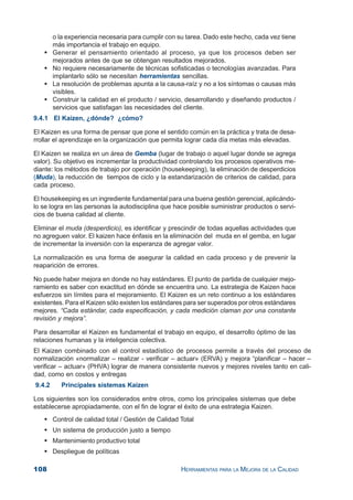 108 HERRAMIENTAS PARA LA MEJORA DE LA CALIDAD
o la experiencia necesaria para cumplir con su tarea. Dado este hecho, cada vez tiene
más importancia el trabajo en equipo.
Generar el pensamiento orientado al proceso, ya que los procesos deben ser
mejorados antes de que se obtengan resultados mejorados.
No requiere necesariamente de técnicas sofisticadas o tecnologías avanzadas. Para
implantarlo sólo se necesitan herramientas sencillas.
La resolución de problemas apunta a la causa-raíz y no a los síntomas o causas más
visibles.
Construir la calidad en el producto / servicio, desarrollando y diseñando productos /
servicios que satisfagan las necesidades del cliente.
9.4.1 El Kaizen, ¿dónde? ¿cómo?
El Kaizen es una forma de pensar que pone el sentido común en la práctica y trata de desa-
rrollar el aprendizaje en la organización que permita lograr cada día metas más elevadas.
El Kaizen se realiza en un área de Gemba (lugar de trabajo o aquel lugar donde se agrega
valor). Su objetivo es incrementar la productividad controlando los procesos operativos me-
diante: los métodos de trabajo por operación (housekeeping), la eliminación de desperdicios
(Muda), la reducción de tiempos de ciclo y la estandarización de criterios de calidad, para
cada proceso.
El housekeeping es un ingrediente fundamental para una buena gestión gerencial, aplicándo-
lo se logra en las personas la autodisciplina que hace posible suministrar productos o servi-
cios de buena calidad al cliente.
Eliminar el muda (desperdicio), es identificar y prescindir de todas aquellas actividades que
no agreguen valor. El kaizen hace énfasis en la eliminación del muda en el gemba, en lugar
de incrementar la inversión con la esperanza de agregar valor.
La normalización es una forma de asegurar la calidad en cada proceso y de prevenir la
reaparición de errores.
No puede haber mejora en donde no hay estándares. El punto de partida de cualquier mejo-
ramiento es saber con exactitud en dónde se encuentra uno. La estrategia de Kaizen hace
esfuerzos sin límites para el mejoramiento. El Kaizen es un reto continuo a los estándares
existentes. Para el Kaizen sólo existen los estándares para ser superados por otros estándares
mejores. “Cada estándar, cada especificación, y cada medición claman por una constante
revisión y mejora”.
Para desarrollar el Kaizen es fundamental el trabajo en equipo, el desarrollo óptimo de las
relaciones humanas y la inteligencia colectiva.
El Kaizen combinado con el control estadístico de procesos permite a través del proceso de
normalización «normalizar – realizar - verificar – actuar» (ERVA) y mejora “planificar – hacer –
verificar – actuar» (PHVA) lograr de manera consistente nuevos y mejores niveles tanto en cali-
dad, como en costos y entregas
9.4.2 Principales sistemas Kaizen
Los siguientes son los considerados entre otros, como los principales sistemas que debe
establecerse apropiadamente, con el fin de lograr el éxito de una estrategia Kaizen.
Control de calidad total / Gestión de Calidad Total
Un sistema de producción justo a tiempo
Mantenimiento productivo total
Despliegue de políticas
 