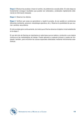 11HERRAMIENTAS PARA LA MEJORA DE LA CALIDAD
Etapa 2: Efectuar las pruebas o hacer el cambio, de preferencia a escala piloto. En esta etapa es
fundamental conseguir resultados que puedan ser ordenados y analizados rápidamente obte-
niendo la información deseada.
Etapa 3: Observar los efectos.
Etapa 4: Verificar qué cosas se aprendieron y repetir la prueba, de ser posible en condiciones
diferentes (ambiente, personal, metodología operativa, etc.). Observar la posibilidad de que ocu-
rran cambios secundarios.
El ciclo se debe girar continuamente, de modo que al final se alcance el objetivo inicial establecido
en la etapa 1.
El uso del ciclo de Deming es importante en cada tarea que se realiza y conducirá a una mejora
continua en las metodologías de trabajo. Puede aplicarse a cualquier proceso y puede ser em-
pleado, también, para encontrar las causas especiales detectadas mediante herramientas esta-
dísticas.
 