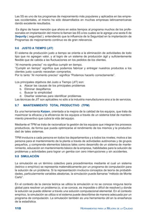 110 HERRAMIENTAS PARA LA MEJORA DE LA CALIDAD
Las 5S es uno de los programas de mejoramiento más populares y aplicados en las empre-
sas occidentales, el mismo ha sido desarrollados en muchas empresas latinoamericanas
dando excelente resultados.
Es digno de hacer mención que ahora en estos tiempos al programa muchos de los profe-
sionales en implantación del mismo lo llaman las 6S a los cuales se le agrega una sexta 6 de
Sequrity ( seguridad ), entendiendo que la influencia de la Seguridad en la implantación de
Programas de mejoramiento continuo es de gran relevancia.
9.6 JUSTO A TIEMPO (JIT)
El sistema de producción justo a tiempo se orienta a la eliminación de actividades de todo
tipo que no agregan valor, y al logro de un sistema de producción ágil y suficientemente
flexible que de cabida a las fluctuaciones en los pedidos de los clientes.
“Al momento preciso” no significa cumplir en tiempo.
”Cumplir en tiempo” significa que podemos fabricar y entregar nuestros productos a los
clientes justo cuando necesitan comprarlos.
Por lo tanto “Al momento preciso“ significa “Podemos hacerlo correctamente”.
Los principales objetivos del Justo a Tiempo (JIT) son:
a. Atacar las causas de los principales problemas
b. Eliminar despilfarros
c. Buscar la simplicidad
d. Diseñar sistemas para identificar problemas
Las técnicas de JIT son aplicables no sólo a la industria manufacturera sino a la de servicios.
9.7 MANTENIMIENTO TOTAL PRODUCTIVO (TPM)
Es una herramienta Kaizen, orientada a la mejora de la calidad de los equipos, que trata de
maximizar la eficacia y la eficiencia de los equipos a través de un sistema total de manteni-
miento preventivo que cubra la vida del equipo.
Mediante el TPM se trata de racionalizar la gestión de los equipos que integran los procesos
productivos, de forma que pueda optimizarse el rendimiento de los mismos y la productivi-
dad de tales sistemas.
TPM involucra a cada persona en todos los departamentos y a todos los niveles; motiva a las
persona para el mantenimiento de la planta a través de actividades autónomas y de grupos
pequeños, y comprende elementos básicos tales como desarrollo de un sistema de mante-
nimiento, educación en mantenimiento básico de la empresa, habilidades para la solución de
problemas y actividades para lograr un gemba con cero interrupciones y sin accidentes.
9.8 SIMULACIÓN
La simulación es un término colectivo para procedimientos mediante el cual un sistema
(teórico o empírico) se representa matemáticamente por un programa de computación para
la solución de un problema. Si la representación involucra conceptos de teoría de probabili-
dades, particularmente variables aleatorias, la simulación puede llamarse “método de Monte
Carlo”.
En el contexto de la ciencia teórica se utiliza la simulación si no se conoce ninguna teoría
global para resolver un problema (o, si se conoce, es imposible o difícil de resolver) y donde
la solución se puede obtener a través una solución computacional elemental. En el contexto
empírico, la simulación se utiliza si el sistema puede describirse de manera adecuada por un
programa de computación. La simulación también es una herramienta útil en la enseñanza
de la estadística.
 