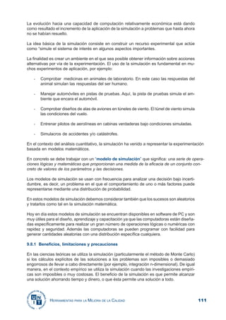 111HERRAMIENTAS PARA LA MEJORA DE LA CALIDAD
La evolución hacia una capacidad de computación relativamente económica está dando
como resultado el incremento de la aplicación de la simulación a problemas que hasta ahora
no se habían resuelto.
La idea básica de la simulación consiste en construir un recurso experimental que actúe
como “simule el sistema de interés en algunos aspectos importantes.
La finalidad es crear un ambiente en el que sea posible obtener información sobre acciones
alternativas por vía de la experimentación. El uso de la simulación es fundamental en mu-
chos experimentos de aplicación, por ejemplo:
- Comprobar medicinas en animales de laboratorio. En este caso las respuestas del
animal simulan las respuestas del ser humano.
- Manejar automóviles en pistas de pruebas. Aquí, la pista de pruebas simula el am-
biente que encara el automóvil.
- Comprobar diseños de alas de aviones en túneles de viento. El túnel de viento simula
las condiciones del vuelo.
- Entrenar pilotos de aerolíneas en cabinas verdaderas bajo condiciones simuladas.
- Simulacros de accidentes y/o catástrofes.
En el contexto del análisis cuantitativo, la simulación ha venido a representar la experimentación
basada en modelos matemáticos.
En concreto se debe trabajar con un “modelo de simulación” que significa: una serie de opera-
ciones lógicas y matemáticas que proporcionan una medida de la eficacia de un conjunto con-
creto de valores de los parámetros y las decisiones.
Los modelos de simulación se usan con frecuencia para analizar una decisión bajo incerti-
dumbre, es decir, un problema en el que el comportamiento de uno o más factores puede
representarse mediante una distribución de probabilidad.
En estos modelos de simulación debemos considerar también que los sucesos son aleatorios
y tratarlos como tal en la simulación matemática.
Hoy en día estos modelos de simulación se encuentran disponibles en software de PC y son
muy útiles para el diseño, aprendizaje y capacitación ya que las computadoras están diseña-
das específicamente para realizar un gran número de operaciones lógicas o numéricas con
rapidez y seguridad. Además las computadoras se pueden programar con facilidad para
generar cantidades aleatorias con una distribución específica cualquiera.
9.8.1 Beneficios, limitaciones y precauciones
En las ciencias teóricas se utiliza la simulación (particularmente el método de Monte Carlo)
si los cálculos explícitos de las soluciones a los problemas son imposibles o demasiado
engorrosos de llevar a cabo directamente (por ejemplo, integración n-dimensional). De igual
manera, en el contexto empírico se utiliza la simulación cuando las investigaciones empíri-
cas son imposibles o muy costosas. El beneficio de la simulación es que permite alcanzar
una solución ahorrando tiempo y dinero, o que ésta permite una solución a todo.
 