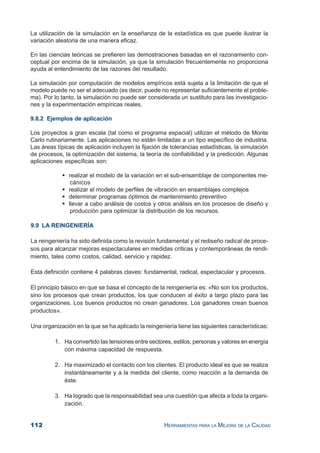 112 HERRAMIENTAS PARA LA MEJORA DE LA CALIDAD
La utilización de la simulación en la enseñanza de la estadística es que puede ilustrar la
variación aleatoria de una manera eficaz.
En las ciencias teóricas se prefieren las demostraciones basadas en el razonamiento con-
ceptual por encima de la simulación, ya que la simulación frecuentemente no proporciona
ayuda al entendimiento de las razones del resultado.
La simulación por computación de modelos empíricos está sujeta a la limitación de que el
modelo puede no ser el adecuado (es decir, puede no representar suficientemente el proble-
ma). Por lo tanto, la simulación no puede ser considerada un sustituto para las investigacio-
nes y la experimentación empíricas reales.
9.8.2 Ejemplos de aplicación
Los proyectos a gran escala (tal como el programa espacial) utilizan el método de Monte
Carlo rutinariamente. Las aplicaciones no están limitadas a un tipo específico de industria.
Las áreas típicas de aplicación incluyen la fijación de tolerancias estadísticas, la simulación
de procesos, la optimización del sistema, la teoría de confiabilidad y la predicción. Algunas
aplicaciones específicas son:
realizar el modelo de la variación en el sub-ensamblaje de componentes me-
cánicos
realizar el modelo de perfiles de vibración en ensamblajes complejos
determinar programas óptimos de mantenimiento preventivo
llevar a cabo análisis de costos y otros análisis en los procesos de diseño y
producción para optimizar la distribución de los recursos.
9.9 LA REINGENIERÍA
La reingeniería ha sido definida como la revisión fundamental y el rediseño radical de proce-
sos para alcanzar mejoras espectaculares en medidas críticas y contemporáneas de rendi-
miento, tales como costos, calidad, servicio y rapidez.
Esta definición contiene 4 palabras claves: fundamental, radical, espectacular y procesos.
El principio básico en que se basa el concepto de la reingeniería es: «No son los productos,
sino los procesos que crean productos, los que conducen al éxito a largo plazo para las
organizaciones. Los buenos productos no crean ganadores. Los ganadores crean buenos
productos».
Una organización en la que se ha aplicado la reingeniería tiene las siguientes características:
1. Ha convertido las tensiones entre sectores, estilos, personas y valores en energía
con máxima capacidad de respuesta.
2. Ha maximizado el contacto con los clientes. El producto ideal es que se realiza
instantáneamente y a la medida del cliente, como reacción a la demanda de
éste.
3. Ha logrado que la responsabilidad sea una cuestión que afecta a toda la organi-
zación.
 