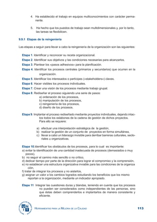113HERRAMIENTAS PARA LA MEJORA DE LA CALIDAD
4. Ha establecido el trabajo en equipos multiconocimientos con carácter perma-
nente.
5. Ha hecho que los puestos de trabajo sean multidimensionales y, por lo tanto,
las tareas se flexibilicen.
9.9.1 Etapas de la reingeniería
Las etapas a seguir para llevar a cabo la reingeniería de la organización son las siguientes:
Etapa 1. Identificar y reconocer su receta organizacional.
Etapa 2. Identificar sus objetivos y las condiciones necesarias para alcanzarlos.
Etapa 3. Plantear los «pasos adhesivos» para la planificación.
Etapa 4. Identificar los procesos centrales (primarios y secundarios) que ocurren en la
organización.
Etapa 5. Identificar los interesados o partícipes («stakeholders») claves.
Etapa 6. Hacer visibles los procesos individuales.
Etapa 7. Crear una visión de los procesos mediante trabajo grupal.
Etapa 8. Rediseñar el proceso siguiendo una serie de pasos:
a) ordenación de los procesos,
b) manipulación de los procesos,
c) reingeniería de los procesos,
d) diseño de los procesos.
Etapa 9. Implantar el proceso rediseñado mediante proyectos individuales, dejando intac-
tos todos los eslabones de la cadena de gestión de dichos proyectos.
Para ello se requiere:
a) efectuar una interpretación estratégica de la gestión,
b) realizar la gestión de un conjunto de proyectos en forma simultánea,
c) llevar a cabo un liderazgo invisible para derribar barreras culturales, secto-
riales u organizativas.
Etapa 10.Identificar los obstáculos de los procesos, para lo cual es importante:
a) evitar la identificación de una cantidad inadecuada de procesos (demasiados o muy
pocos),
b) no seguir el camino más sencillo o no crítico,
d) dedicar tiempo por parte de la dirección para lograr el compromiso y la comprensión,
e) no establecer una estructura organizativa inviable para las condiciones de la organiza
ción,
f) tratar de integrar los procesos y no aislarlos,
g) asignar un valor a los cambios logrados estudiando los beneficios que los mismo
reportan a la organización, mediante un indicador apropiado.
Etapa 11 Integrar las cuestiones duras y blandas, teniendo en cuenta que los procesos
no pueden ser considerados como independientes de las personas, sino
que éstas deben comprenderlos e implantarlos de manera consistente y
eficiente.
 