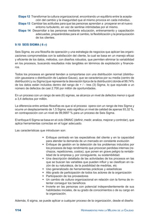 114 HERRAMIENTAS PARA LA MEJORA DE LA CALIDAD
Etapa 12 Transformar la cultura organizacional, encontrando un equilibrio entre la acepta-
ción del cambio y la inseguridad que el mismo provoca en cada individuo.
Etapa 13 Cambiar las actitudes para que las personas aprendan a prosperar en el nuevo
entorno turbulento, en vez de sentirse intimidadas por el mismo.
Etapa 14 Desarrollar a las personas mediante educación, entrenamiento y capacitación
adecuadas, preparándolas para el cambio, la flexibilización y la jerarquización
de los clientes.
9.10 SEIS SIGMA ( 6 σ)
Seis Sigma, es una filosofía de operación y una estrategia de negocios que aplican las organi-
zaciones comprometidas con la satisfacción del cliente, la cual se basa en un manejo eficaz
y eficiente de los datos, métodos, con diseños robustos, que permiten eliminar la variabilidad
en los procesos, buscando resultados más tangibles en términos de explotación y financie-
ros.
Todos los procesos en general tienden a comportarse con una distribución normal (distribu-
ción gaussiana o distribución de Laplace-Gauss), que se caracteriza por su media (centro de
distribución) y su Sigma (que representa la desviación típica de la distribución) donde el 99,74%
de los datos están incluidos dentro del rango de + / - tres (3) Sigma, lo que equivale a un
número de defectos de casi 2.700 por millón de oportunidades.
En un proceso con un rango de seis (6) sigmas, se alcanza un nivel de defectos menor o igual
a 3,4 defectos por millón.
La diferencia entre ambas filosofías es que si el proceso opera con un rango de tres Sigma y
ocurre un desplazamiento de 1,5 Sigma; esto significa un nivel de calidad de apenas 93,32 %,
en contraposición con un nivel de 99,9997 % para un proceso de Seis Sigma.
El enfoque 6 Sigma se basa en el ciclo DMAIC (definir, medir, analiza, mejorar y controlar), que
aplica herramientas correctas en el lugar adecuado.
Las características que introducen son:
Enfoque centrado en las expectativas del cliente y en la capacidad
para atender la demanda de un mercado en constante evolución
Enfoque de gestión en la detección de los problemas inducidos por
los procesos de bajo rendimiento que provocan perdidas internas (re-
chazos, repeticiones, costos), que ponen en grave peligro la rentabi-
lidad de la empresa y, por consiguiente, su sostenibilidad.
Una descripción detallada de las actividades de los procesos en las
que se buscan las variables que pueden influir y se clasifican en ra-
zón de su naturaleza, de la posibilidad de medirlas, etc
Uso generalizado de herramientas prácticas y estadísticas
Alto grado de participación de todos los actores de la organización
Participación de los proveedores
Un cambio de cultura organizacional en relación con la forma de in-
tentar conseguir los beneficios
Invierte en las personas con potencial independientemente de sus
habilidades iniciales, de su grado de conocimientos o de su cargo en
la organización.
Además, 6 sigma, se puede aplicar a cualquier proceso de la organización, desde el diseño
 