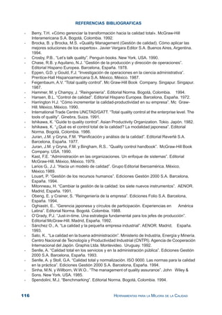 116 HERRAMIENTAS PARA LA MEJORA DE LA CALIDAD
REFERENCIAS BIBLIOGRAFICAS
- Berry, T.H. «Cómo gerenciar la transformación hacia la calidad total». McGraw-Hill
Interamericana S.A. Bogotá, Colombia. 1992.
- Brocka, B. y Brocka, M.S. «Quality Management (Gestión de calidad). Cómo aplicar las
mejores soluciones de los expertos». Javier Vergara Editor S.A. Buenos Aires, Argentina.
1994.
- Crosby, P.B.. “Let’s talk quality”. Penguin books. New York. USA. 1990.
- Chase, R.B. y Aquilano, N.J. “Gestión de la producción y dirección de operaciones”.
Editorial Hispano Europea. Barcelona, España. 1978.
- Eppen, G.D. y Gould, F.J. “Investigación de operaciones en la ciencia administrativa”.
Prentice-Hall Hispanoamericana S.A. México, México. 1987.
- Feigenbaum, A.V. “Total quality control”. Mc Graw-Hill Book Company. Singapur. Singapur.
1987.
- Hammer, M. y Champy, J. “Reingeniería”. Editorial Norma. Bogotá, Colombia. 1994.
- Hansen, B.L. “Control de calidad”. Editorial Hispano Europea. Barcelona, España. 1972.
- Harrington H.J. “Cómo incrementar la calidad-productividad en su empresa”. Mc Graw-
Hill. México, México. 1990.
- International Trade Centre UNCTAD/GATT. “Total quality control at the enterprise level. The
tools of quality”. Ginebra, Suiza. 1991.
- Ishikawa, K. “Guide to quality control”. Asian Productivity Organization. Tokio. Japón. 1982.
- Ishikawa, K. “¿Qué es el control total de la calidad? La modalidad japonesa”. Editorial
Norma. Bogotá, Colombia. 1986.
- Juran, J.M. y Gryna, F.M. “Planificación y análisis de la calidad”. Editorial Reverté S.A.
Barcelona, España. 1977.
- Juran, J.M. y Gryna, F.M. y Bingham, R.S.. “Quality control handbook”. McGraw-Hill Book
Company. USA. 1990.
- Kast, F.E. “Administración en las organizaciones. Un enfoque de sistemas”. Editorial
McGraw-Hill. México, México. 1979.
- Larios G., J.J. “Hacia un modelo de calidad”. Grupo Editorial Iberoamérica. México,
México.1989.
- Louart, P. “Gestión de los recursos humanos”. Ediciones Gestión 2000 S.A. Barcelona,
España. 1994.
- Mitonneau, H. “Cambiar la gestión de la calidad: los siete nuevos instrumentos”. AENOR.
Madrid, España. 1991.
- Obeng, E. y Crainer, S. “Reingeniería de la empresa”. Ediciones Folio S.A. Barcelona,
España. 1994.
- Oghiastri, E.. “Gerencia japonesa y círculos de participación. Experiencias en América
Latina”. Editorial Norma. Bogotá. Colombia. 1988.
- O’Grady, P.J. “Just-in-time. Una estrategia fundamental para los jefes de producción”.
Editorial McGraw-Hill. Madrid, España. 1992.
- Sánchez O., A. “La calidad y la pequeña empresa industrial”. AENOR. Madrid, España.
1993.
- Sato, K.. “La calidad en la buena administración”. Ministerio de Industria, Energía y Minería.
Centro Nacional de Tecnología y Productividad Industrial (CNTPI). Agencia de Cooperación
Internacional del Japón. Graphis Ltda. Montevideo. Uruguay. 1992.
- Senlle, A. “Calidad total en los servicios y en la administración pública”. Ediciones Gestión
2000 S.A. Barcelona, España. 1993.
- Senlle, A. y Stoll, G.A. “Calidad total y normalización. ISO 9000. Las normas para la calidad
en la práctica”. Ediciones Gestión 2000 S.A. Barcelona, España. 1994.
- Sinha, M.N. y Willborn, W.W.O.. “The management of quality assurance”. John Wiley &
Sons. New York. USA. 1985.
- Spendolini, M.J. “Benchmarking”. Editorial Norma. Bogotá, Colombia. 1994.
 