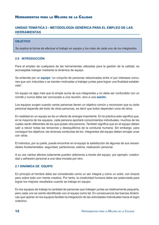 12 HERRAMIENTAS PARA LA MEJORA DE LA CALIDAD
UNIDAD TEMÁTICA 2 - METODOLOGÍA GENÉRICA PARA EL EMPLEO DE LAS
HERRAMIENTAS
HERRAMIENTAS PARA LA MEJORA DE LA CALIDAD
OBJETIVO
Se explica la forma de efectuar el trabajo en equipo y los roles de cada uno de los integrantes
2.0 INTRODUCCIÓN
Para el empleo de cualquiera de las herramientas utilizadas para la gestión de la calidad, es
aconsejable trabajar mediante la dinámica de equipo.
Se entiende por un equipo “un conjunto de personas relacionadas entre sí por intereses comu-
nes que son inducidas o se sienten motivadas a trabajar juntas para lograr una finalidad estable-
cida”.
Un equipo es algo más que la simple suma de sus integrantes y no debe ser confundido con un
comité y nunca debe ser convocado a una reunión, sino a una sesión.
Los equipos surgen cuando varias personas tienen un objetivo común y reconocen que su éxito
personal depende del éxito de otras personas, es decir que todos dependen unos de otros.
En realidad en un equipo se da un efecto de sinergia importante. En la práctica esto significa que,
en la mayoría de los equipos, cada persona aportará conocimientos individuales, muchos de los
cuales serán diferentes de los que posee otra persona. También significa que en el equipo deben
salir a relucir todas las tensiones y desequilibrios de la conducta humana. Sin embargo, para
conseguir los objetivos, las diversas conductas de los integrantes del equipo deben encajar unas
con otras.
El individuo, por su parte, puede encontrar en el equipo la satisfacción de algunas de sus necesi-
dades fundamentales: seguridad, pertenencia, estima, realización personal.
A su vez ciertos efectos solamente pueden obtenerse a través del equipo, por ejemplo: creativi-
dad y adhesión personal a una idea iniciada por otro.
2.1 DINÁMICA DE EQUIPO
En principio el hombre debe ser considerado como un ser integral y como un actor, con brazos
pero sobre todo con mente creativa. Por tanto, la creatividad humana debe ser potenciada para
lograr los mejores resultados cuando se trabaja en equipo.
En los equipos de trabajo la cantidad de personas que trabajan juntas es relativamente pequeña,
pero cada uno se siente identificado con el equipo como tal. En consecuencia las fuerzas dinámi-
cas que operan en los equipos facilitan la integración de las actividades individuales hacia el logro
colectivo.
 