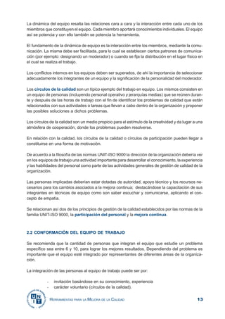 13HERRAMIENTAS PARA LA MEJORA DE LA CALIDAD
La dinámica del equipo resalta las relaciones cara a cara y la interacción entre cada uno de los
miembros que constituyen el equipo. Cada miembro aportará conocimientos individuales. El equipo
así se potencia y con ello también se potencia la herramienta.
El fundamento de la dinámica de equipo es la interacción entre los miembros, mediante la comu-
nicación. La misma debe ser facilitada, para lo cual se establecen ciertos patrones de comunica-
ción (por ejemplo: designando un moderador) o cuando se fija la distribución en el lugar físico en
el cual se realiza el trabajo.
Los conflictos internos en los equipos deben ser superados, de ahí la importancia de seleccionar
adecuadamente los integrantes de un equipo y la significación de la personalidad del moderador.
Los círculos de la calidad son un típico ejemplo del trabajo en equipo. Los mismos consisten en
un equipo de personas (incluyendo personal operativo y jerarquías medias) que se reúnen duran-
te y después de las horas de trabajo con el fin de identificar los problemas de calidad que están
relacionados con sus actividades o tareas que llevan a cabo dentro de la organización y proponer
las posibles soluciones a dichos problemas.
Los círculos de la calidad son un medio propicio para el estímulo de la creatividad y da lugar a una
atmósfera de cooperación, donde los problemas pueden resolverse.
En relación con la calidad, los círculos de la calidad o círculos de participación pueden llegar a
constituirse en una forma de motivación.
De acuerdo a la filosofía de las normas UNIT-ISO 9000 la dirección de la organización debería ver
en los equipos de trabajo una actividad importante para desarrollar el conocimiento, la experiencia
y las habilidades del personal como parte de las actividades generales de gestión de calidad de la
organización.
Las personas implicadas deberían estar dotadas de autoridad, apoyo técnico y los recursos ne-
cesarios para los cambios asociados a la mejora continua; destacándose la capacitación de sus
integrantes en técnicas de equipo como son saber escuchar y comunicarse, aplicando el con-
cepto de empatía.
Se relacionan así dos de los principios de gestión de la calidad establecidos por las normas de la
familia UNIT-ISO 9000, la participación del personal y la mejora continua.
2.2 CONFORMACIÓN DEL EQUIPO DE TRABAJO
Se recomienda que la cantidad de personas que integran el equipo que estudie un problema
específico sea entre 6 y 10, para lograr los mejores resultados. Dependiendo del problema es
importante que el equipo esté integrado por representantes de diferentes áreas de la organiza-
ción.
La integración de las personas al equipo de trabajo puede ser por:
- invitación basándose en su conocimiento, experiencia
- carácter voluntario (círculos de la calidad).
 