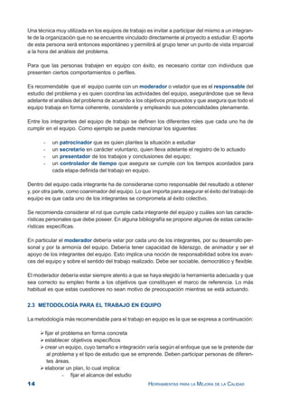 14 HERRAMIENTAS PARA LA MEJORA DE LA CALIDAD
Una técnica muy utilizada en los equipos de trabajo es invitar a participar del mismo a un integran-
te de la organización que no se encuentre vinculado directamente al proyecto a estudiar. El aporte
de esta persona será entonces espontáneo y permitirá al grupo tener un punto de vista imparcial
a la hora del análisis del problema.
Para que las personas trabajen en equipo con éxito, es necesario contar con individuos que
presenten ciertos comportamientos o perfiles.
Es recomendable que el equipo cuente con un moderador o velador que es el responsable del
estudio del problema y es quien coordina las actividades del equipo, asegurándose que se lleva
adelante el análisis del problema de acuerdo a los objetivos propuestos y que asegura que todo el
equipo trabaja en forma coherente, consistente y empleando sus potencialidades plenamente.
Entre los integrantes del equipo de trabajo se definen los diferentes roles que cada uno ha de
cumplir en el equipo. Como ejemplo se puede mencionar los siguientes:
- un patrocinador que es quien plantea la situación a estudiar
- un secretario en carácter voluntario, quien lleva adelante el registro de lo actuado
- un presentador de los trabajos y conclusiones del equipo;
- un controlador de tiempo que asegura se cumple con los tiempos acordados para
cada etapa definida del trabajo en equipo.
Dentro del equipo cada integrante ha de considerarse como responsable del resultado a obtener
y, por otra parte, como coanimador del equipo. Lo que importa para asegurar el éxito del trabajo de
equipo es que cada uno de los integrantes se comprometa al éxito colectivo.
Se recomienda considerar el rol que cumple cada integrante del equipo y cuáles son las caracte-
rísticas personales que debe poseer. En alguna bibliografía se propone algunas de estas caracte-
rísticas específicas.
En particular el moderador debería velar por cada uno de los integrantes, por su desarrollo per-
sonal y por la armonía del equipo. Debería tener capacidad de liderazgo, de animador y ser el
apoyo de los integrantes del equipo. Esto implica una noción de responsabilidad sobre los avan-
ces del equipo y sobre el sentido del trabajo realizado. Debe ser sociable, democrático y flexible.
El moderador debería estar siempre atento a que se haya elegido la herramienta adecuada y que
sea correcto su empleo frente a los objetivos que constituyen el marco de referencia. Lo más
habitual es que estas cuestiones no sean motivo de preocupación mientras se está actuando.
2.3 METODOLOGÍA PARA EL TRABAJO EN EQUIPO
La metodología más recomendable para el trabajo en equipo es la que se expresa a continuación:
fijar el problema en forma concreta
establecer objetivos específicos
crear un equipo, cuyo tamaño e integración varía según el enfoque que se le pretende dar
al problema y el tipo de estudio que se emprende. Deben participar personas de diferen-
tes áreas.
elaborar un plan, lo cual implica:
- fijar el alcance del estudio
 