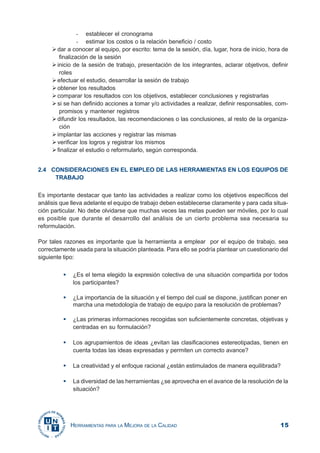 15HERRAMIENTAS PARA LA MEJORA DE LA CALIDAD
- establecer el cronograma
- estimar los costos o la relación beneficio / costo
dar a conocer al equipo, por escrito: tema de la sesión, día, lugar, hora de inicio, hora de
finalización de la sesión
inicio de la sesión de trabajo, presentación de los integrantes, aclarar objetivos, definir
roles
efectuar el estudio, desarrollar la sesión de trabajo
obtener los resultados
comparar los resultados con los objetivos, establecer conclusiones y registrarlas
si se han definido acciones a tomar y/o actividades a realizar, definir responsables, com-
promisos y mantener registros
difundir los resultados, las recomendaciones o las conclusiones, al resto de la organiza-
ción
implantar las acciones y registrar las mismas
verificar los logros y registrar los mismos
finalizar el estudio o reformularlo, según corresponda.
2.4 CONSIDERACIONES EN EL EMPLEO DE LAS HERRAMIENTAS EN LOS EQUIPOS DE
TRABAJO
Es importante destacar que tanto las actividades a realizar como los objetivos específicos del
análisis que lleva adelante el equipo de trabajo deben establecerse claramente y para cada situa-
ción particular. No debe olvidarse que muchas veces las metas pueden ser móviles, por lo cual
es posible que durante el desarrollo del análisis de un cierto problema sea necesaria su
reformulación.
Por tales razones es importante que la herramienta a emplear por el equipo de trabajo, sea
correctamente usada para la situación planteada. Para ello se podría plantear un cuestionario del
siguiente tipo:
¿Es el tema elegido la expresión colectiva de una situación compartida por todos
los participantes?
¿La importancia de la situación y el tiempo del cual se dispone, justifican poner en
marcha una metodología de trabajo de equipo para la resolución de problemas?
¿Las primeras informaciones recogidas son suficientemente concretas, objetivas y
centradas en su formulación?
Los agrupamientos de ideas ¿evitan las clasificaciones estereotipadas, tienen en
cuenta todas las ideas expresadas y permiten un correcto avance?
La creatividad y el enfoque racional ¿están estimulados de manera equilibrada?
La diversidad de las herramientas ¿se aprovecha en el avance de la resolución de la
situación?
 
