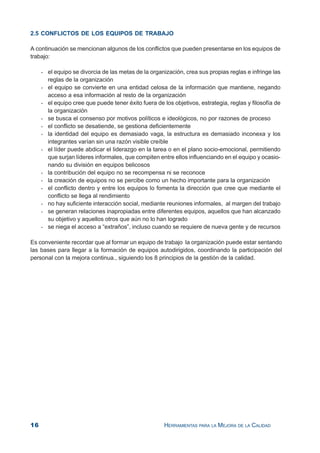 16 HERRAMIENTAS PARA LA MEJORA DE LA CALIDAD
2.5 CONFLICTOS DE LOS EQUIPOS DE TRABAJO
A continuación se mencionan algunos de los conflictos que pueden presentarse en los equipos de
trabajo:
- el equipo se divorcia de las metas de la organización, crea sus propias reglas e infringe las
reglas de la organización
- el equipo se convierte en una entidad celosa de la información que mantiene, negando
acceso a esa información al resto de la organización
- el equipo cree que puede tener éxito fuera de los objetivos, estrategia, reglas y filosofía de
la organización
- se busca el consenso por motivos políticos e ideológicos, no por razones de proceso
- el conflicto se desatiende, se gestiona deficientemente
- la identidad del equipo es demasiado vaga, la estructura es demasiado inconexa y los
integrantes varían sin una razón visible creíble
- el líder puede abdicar el liderazgo en la tarea o en el plano socio-emocional, permitiendo
que surjan líderes informales, que compiten entre ellos influenciando en el equipo y ocasio-
nando su división en equipos belicosos
- la contribución del equipo no se recompensa ni se reconoce
- la creación de equipos no se percibe como un hecho importante para la organización
- el conflicto dentro y entre los equipos lo fomenta la dirección que cree que mediante el
conflicto se llega al rendimiento
- no hay suficiente interacción social, mediante reuniones informales, al margen del trabajo
- se generan relaciones inapropiadas entre diferentes equipos, aquellos que han alcanzado
su objetivo y aquellos otros que aún no lo han logrado
- se niega el acceso a “extraños”, incluso cuando se requiere de nueva gente y de recursos
Es conveniente recordar que al formar un equipo de trabajo la organización puede estar sentando
las bases para llegar a la formación de equipos autodirigidos, coordinando la participación del
personal con la mejora continua., siguiendo los 8 principios de la gestión de la calidad.
 