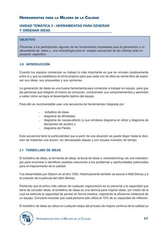 17HERRAMIENTAS PARA LA MEJORA DE LA CALIDAD
HERRAMIENTAS PARA LA MEJORA DE LA CALIDAD
UNIDAD TEMÁTICA 3 - HERRAMIENTAS PARA GENERAR
Y ORDENAR IDEAS
OBJETIVO
Presentar a los participantes algunas de las herramientas empleadas para la generación y or-
denamiento de ideas y una metodología para el empleo secuencial de las mismas ante un
proyecto especifico.
3.0 INTRODUCCIÓN
Cuando los equipos comienzan su trabajo lo más importante es que se vinculen positivamente
entre sí y que se establezca el clima propicio para que cada uno de ellos se sienta libre de expre-
sar sus ideas, sus propuestas y sus opiniones.
La generación de ideas es una buena herramienta para comenzar a trabajar en equipo, para que
las personas que integran el mismo se conozcan, comprendan sus comportamientos y aprendan
a saber cómo se logra el desempeño óptimo del equipo.
Para ello es recomendable usar una secuencia de herramientas integrada por:
- torbellino de ideas
- diagrama de afinidades
- diagrama de causas-efecto (o sus similares diagrama en árbol y diagrama de
decisiones de acción) y
- diagrama de Pareto.
Esta secuencia tiene la particularidad que a partir de una situación se puede llegar hasta la deci-
sión de implantar una acción, sin demasiadas etapas y con escasa inversión de tiempo.
3.1 TORBELLINO DE IDEAS
El torbellino de ideas, la tormenta de ideas, la lluvia de ideas o «brainstorming» es una metodolo-
gía para encontrar e identificar posibles soluciones a los problemas y oportunidades potenciales
para el mejoramiento de la calidad.
Fue desarrollado por Osborn en el año 1930. Históricamente también se asocia a Walt Disney y a
la creación de la película del ratón Mickey.
Partiendo que el activo más valioso de cualquier organización es su personal y la capacidad que
tiene de concebir ideas, el torbellino de ideas es una técnica para inspirar ideas, por medio de la
cual se estimula la capacidad de pensar en forma creativa, mejorando la eficiencia intelectual de
un equipo. Conviene recordar que cada persona sólo utiliza el 10% de su capacidad de reflexión.
El torbellino de ideas se utiliza en cualquier etapa del proceso de mejora continua de la calidad ya
 