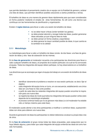 18 HERRAMIENTAS PARA LA MEJORA DE LA CALIDAD
que permite destrabar el pensamiento creativo de un equipo con la finalidad de generar y aclarar
una lista de ideas, que permitan identificar posibles soluciones a ciertos problemas o temas.
El torbellino de ideas es una manera de generar ideas rápidamente para que sean consideradas
en forma posterior mediante el empleo de otras herramientas. Es útil como una técnica que
contribuye con las herramientas de planificación y organización.
Existen 4 reglas básicas para llevar a cabo una sesión de torbellino de ideas:
no se debe hacer críticas (evitar también los gestos)
se debe prestar atención y recoger todas las ideas, pueden generarse
ideas alocadas ya que ninguna idea es mala
se debe pensar en forma creativa y espontánea
se debe generar la mayor cantidad posible de ideas, lo que cuenta es
la cantidad no la calidad
3.1.1 Metodología
La metodología para llevar a cabo un torbellino de ideas consta de dos fases: una fase de gene-
ración de ideas y otra fase de aclaración de las mismas.
En la fase de generación el moderador recuerda a los participantes las directrices para llevar a
cabo cualquier torbellino de ideas y el propósito de la sesión particular a la cual se ha convocado
al equipo. Todos los integrantes del equipo deben participar, no hay observadores en un torbellino
de ideas.
Las directrices que se aconseja que sigan el equipo de trabajo en una sesión de torbellino de ideas
son:
identificar claramente el problema a resolver en esa sesión particular, es decir, fijar el
objetivo
cada integrante del equipo toma un turno, en una secuencia, estableciendo una única
idea (en una frase lo más corta posible)
a partir de cada idea los restantes integrantes del equipo pueden encontrar la inspira
ción para una nueva idea
se registra las ideas de modo que todos los integrantes del equipo puedan verlas (esto
depende de la metodología empleada)
el proceso continúa hasta que no se generan más ideas (o si el moderador ha estable
cido un tiempo máximo para esta fase).
El moderador puede alentar a los otros participantes a modificar o combinar ideas, superponién-
dolas con otras para obtener una nueva idea.
Durante la generación de ideas los participantes no deben detenerse a evaluar su propia idea o las
de otros.
En la fase de aclaración el grupo revisa todas las ideas propuestas, para asegurarse que no
haya faltado alguna y para tratar que cada integrante del equipo entienda las ideas tal como han
sido formuladas.
 