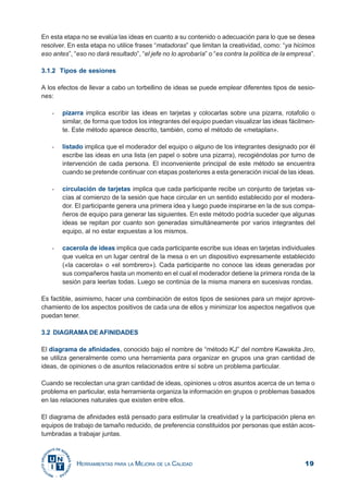 19HERRAMIENTAS PARA LA MEJORA DE LA CALIDAD
En esta etapa no se evalúa las ideas en cuanto a su contenido o adecuación para lo que se desea
resolver. En esta etapa no utilice frases “matadoras” que limitan la creatividad, como: “ya hicimos
eso antes”, “eso no dará resultado”, “el jefe no lo aprobaría” o “es contra la política de la empresa”.
3.1.2 Tipos de sesiones
A los efectos de llevar a cabo un torbellino de ideas se puede emplear diferentes tipos de sesio-
nes:
- pizarra implica escribir las ideas en tarjetas y colocarlas sobre una pizarra, rotafolio o
similar, de forma que todos los integrantes del equipo puedan visualizar las ideas fácilmen-
te. Este método aparece descrito, también, como el método de «metaplan».
- listado implica que el moderador del equipo o alguno de los integrantes designado por él
escribe las ideas en una lista (en papel o sobre una pizarra), recogiéndolas por turno de
intervención de cada persona. El inconveniente principal de este método se encuentra
cuando se pretende continuar con etapas posteriores a esta generación inicial de las ideas.
- circulación de tarjetas implica que cada participante recibe un conjunto de tarjetas va-
cías al comienzo de la sesión que hace circular en un sentido establecido por el modera-
dor. El participante genera una primera idea y luego puede inspirarse en la de sus compa-
ñeros de equipo para generar las siguientes. En este método podría suceder que algunas
ideas se repitan por cuanto son generadas simultáneamente por varios integrantes del
equipo, al no estar expuestas a los mismos.
- cacerola de ideas implica que cada participante escribe sus ideas en tarjetas individuales
que vuelca en un lugar central de la mesa o en un dispositivo expresamente establecido
(«la cacerola» o «el sombrero»). Cada participante no conoce las ideas generadas por
sus compañeros hasta un momento en el cual el moderador detiene la primera ronda de la
sesión para leerlas todas. Luego se continúa de la misma manera en sucesivas rondas.
Es factible, asimismo, hacer una combinación de estos tipos de sesiones para un mejor aprove-
chamiento de los aspectos positivos de cada una de ellos y minimizar los aspectos negativos que
puedan tener.
3.2 DIAGRAMA DE AFINIDADES
El diagrama de afinidades, conocido bajo el nombre de “método KJ” del nombre Kawakita Jiro,
se utiliza generalmente como una herramienta para organizar en grupos una gran cantidad de
ideas, de opiniones o de asuntos relacionados entre sí sobre un problema particular.
Cuando se recolectan una gran cantidad de ideas, opiniones u otros asuntos acerca de un tema o
problema en particular, esta herramienta organiza la información en grupos o problemas basados
en las relaciones naturales que existen entre ellos.
El diagrama de afinidades está pensado para estimular la creatividad y la participación plena en
equipos de trabajo de tamaño reducido, de preferencia constituidos por personas que están acos-
tumbradas a trabajar juntas.
 