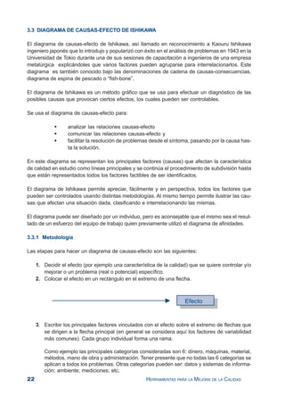 22 HERRAMIENTAS PARA LA MEJORA DE LA CALIDAD
3.3 DIAGRAMA DE CAUSAS-EFECTO DE ISHIKAWA
El diagrama de causas-efecto de Ishikawa, así llamado en reconocimiento a Kaouru Ishikawa
ingeniero japonés que lo introdujo y popularizó con éxito en el análisis de problemas en 1943 en la
Universidad de Tokio durante una de sus sesiones de capacitación a ingenieros de una empresa
metalúrgica explicándoles que varios factores pueden agruparse para interrelacionarlos. Este
diagrama es también conocido bajo las denominaciones de cadena de causas-consecuencias,
diagrama de espina de pescado o “fish-bone”.
El diagrama de Ishikawa es un método gráfico que se usa para efectuar un diagnóstico de las
posibles causas que provocan ciertos efectos, los cuales pueden ser controlables.
Se usa el diagrama de causas-efecto para:
analizar las relaciones causas-efecto
comunicar las relaciones causas-efecto y
facilitar la resolución de problemas desde el síntoma, pasando por la causa has-
ta la solución.
En este diagrama se representan los principales factores (causas) que afectan la característica
de calidad en estudio como líneas principales y se continúa el procedimiento de subdivisión hasta
que están representados todos los factores factibles de ser identificados.
El diagrama de Ishikawa permite apreciar, fácilmente y en perspectiva, todos los factores que
pueden ser controlados usando distintas metodologías. Al mismo tiempo permite ilustrar las cau-
sas que afectan una situación dada, clasificando e interrelacionando las mismas.
El diagrama puede ser diseñado por un individuo, pero es aconsejable que el mismo sea el resul-
tado de un esfuerzo del equipo de trabajo quien previamente utilizó el diagrama de afinidades.
3.3.1 Metodología
Las etapas para hacer un diagrama de causas-efecto son las siguientes:
1. Decidir el efecto (por ejemplo una característica de la calidad) que se quiere controlar y/o
mejorar o un problema (real o potencial) específico.
2. Colocar el efecto en un rectángulo en el extremo de una flecha.
3. Escribir los principales factores vinculados con el efecto sobre el extremo de flechas que
se dirigen a la flecha principal (en general se considera aquí los factores de variabilidad
más comunes). Cada grupo individual forma una rama.
Como ejemplo las principales categorías consideradas son 6: dinero, máquinas, material,
métodos, mano de obra y administración. Tener presente que no todas las 6 categorías se
aplican a todos los problemas. Otras categorías pueden ser: datos y sistemas de informa-
ción; ambiente; mediciones; etc.
 