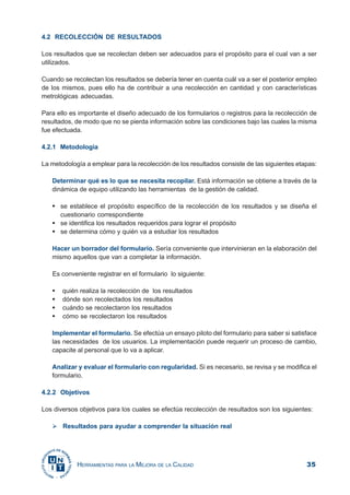 35HERRAMIENTAS PARA LA MEJORA DE LA CALIDAD
4.2 RECOLECCIÓN DE RESULTADOS
Los resultados que se recolectan deben ser adecuados para el propósito para el cual van a ser
utilizados.
Cuando se recolectan los resultados se debería tener en cuenta cuál va a ser el posterior empleo
de los mismos, pues ello ha de contribuir a una recolección en cantidad y con características
metrológicas adecuadas.
Para ello es importante el diseño adecuado de los formularios o registros para la recolección de
resultados, de modo que no se pierda información sobre las condiciones bajo las cuales la misma
fue efectuada.
4.2.1 Metodología
La metodología a emplear para la recolección de los resultados consiste de las siguientes etapas:
Determinar qué es lo que se necesita recopilar. Está información se obtiene a través de la
dinámica de equipo utilizando las herramientas de la gestión de calidad.
se establece el propósito específico de la recolección de los resultados y se diseña el
cuestionario correspondiente
se identifica los resultados requeridos para lograr el propósito
se determina cómo y quién va a estudiar los resultados
Hacer un borrador del formulario. Sería conveniente que intervinieran en la elaboración del
mismo aquellos que van a completar la información.
Es conveniente registrar en el formulario lo siguiente:
quién realiza la recolección de los resultados
dónde son recolectados los resultados
cuándo se recolectaron los resultados
cómo se recolectaron los resultados
Implementar el formulario. Se efectúa un ensayo piloto del formulario para saber si satisface
las necesidades de los usuarios. La implementación puede requerir un proceso de cambio,
capacite al personal que lo va a aplicar.
Analizar y evaluar el formulario con regularidad. Si es necesario, se revisa y se modifica el
formulario.
4.2.2 Objetivos
Los diversos objetivos para los cuales se efectúa recolección de resultados son los siguientes:
Resultados para ayudar a comprender la situación real
 