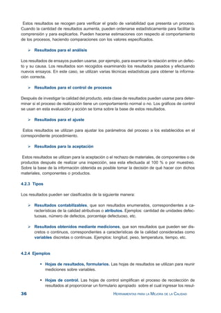 36 HERRAMIENTAS PARA LA MEJORA DE LA CALIDAD
Estos resultados se recogen para verificar el grado de variabilidad que presenta un proceso.
Cuando la cantidad de resultados aumenta, pueden ordenarse estadísticamente para facilitar la
comprensión y para explicarlos. Pueden hacerse estimaciones con respecto al comportamiento
de los procesos, haciendo comparaciones con los valores especificados.
Resultados para el análisis
Los resultados de ensayos pueden usarse, por ejemplo, para examinar la relación entre un defec-
to y su causa. Los resultados son recogidos examinando los resultados pasados y efectuando
nuevos ensayos. En este caso, se utilizan varias técnicas estadísticas para obtener la informa-
ción correcta.
Resultados para el control de procesos
Después de investigar la calidad del producto, esta clase de resultados pueden usarse para deter-
minar si el proceso de realización tiene un comportamiento normal o no. Los gráficos de control
se usan en esta evaluación y acción se toma sobre la base de estos resultados.
Resultados para el ajuste
Estos resultados se utilizan para ajustar los parámetros del proceso a los establecidos en el
correspondiente procedimiento.
Resultados para la aceptación
Estos resultados se utilizan para la aceptación o el rechazo de materiales, de componentes o de
productos después de realizar una inspección, sea esta efectuada al 100 % o por muestreo.
Sobre la base de la información obtenida es posible tomar la decisión de qué hacer con dichos
materiales, componentes o productos.
4.2.3 Tipos
Los resultados pueden ser clasificados de la siguiente manera:
Resultados contabilizables, que son resultados enumerados, correspondientes a ca-
racterísticas de la calidad atributivas o atributos. Ejemplos: cantidad de unidades defec-
tuosas, número de defectos, porcentaje defectuoso, etc.
Resultados obtenidos mediante mediciones, que son resultados que pueden ser dis-
cretos o continuos, correspondientes a características de la calidad consideradas como
variables discretas o continuas. Ejemplos: longitud, peso, temperatura, tiempo, etc.
4.2.4 Ejemplos
Hojas de resultados, formularios. Las hojas de resultados se utilizan para reunir
mediciones sobre variables.
Hojas de control. Las hojas de control simplifican el proceso de recolección de
resultados al proporcionar un formulario apropiado sobre el cual ingresar los resul-
 