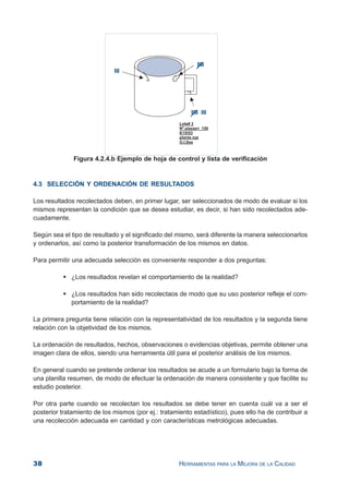 38 HERRAMIENTAS PARA LA MEJORA DE LA CALIDAD
Figura 4.2.4.b Ejemplo de hoja de control y lista de verificación
4.3 SELECCIÓN Y ORDENACIÓN DE RESULTADOS
Los resultados recolectados deben, en primer lugar, ser seleccionados de modo de evaluar si los
mismos representan la condición que se desea estudiar, es decir, si han sido recolectados ade-
cuadamente.
Según sea el tipo de resultado y el significado del mismo, será diferente la manera seleccionarlos
y ordenarlos, así como la posterior transformación de los mismos en datos.
Para permitir una adecuada selección es conveniente responder a dos preguntas:
¿Los resultados revelan el comportamiento de la realidad?
¿Los resultados han sido recolectaos de modo que su uso posterior refleje el com-
portamiento de la realidad?
La primera pregunta tiene relación con la representatividad de los resultados y la segunda tiene
relación con la objetividad de los mismos.
La ordenación de resultados, hechos, observaciones o evidencias objetivas, permite obtener una
imagen clara de ellos, siendo una herramienta útil para el posterior análisis de los mismos.
En general cuando se pretende ordenar los resultados se acude a un formulario bajo la forma de
una planilla resumen, de modo de efectuar la ordenación de manera consistente y que facilite su
estudio posterior.
Por otra parte cuando se recolectan los resultados se debe tener en cuenta cuál va a ser el
posterior tratamiento de los mismos (por ej.: tratamiento estadístico), pues ello ha de contribuir a
una recolección adecuada en cantidad y con características metrológicas adecuadas.
 