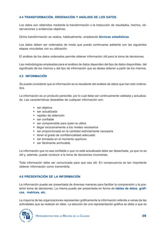 39HERRAMIENTAS PARA LA MEJORA DE LA CALIDAD
4.4 TRANSFORMACIÓN, ORDENACIÓN Y ANÁLISIS DE LOS DATOS
Los datos son obtenidos mediante la transformación o la traducción de resultados, hechos, ob-
servaciones o evidencias objetivas.
Dicha transformación se realiza, habitualmente, empleando técnicas estadísticas.
Los datos deben ser ordenados de modo que pueda continuarse adelante con las siguientes
etapas vinculadas con su utilización.
El análisis de los datos ordenados permite obtener información útil para la toma de decisiones.
Las metodologías empleadas para el análisis de datos dependen del tipo de datos disponibles, del
significado de los mismos y del tipo de información que se desea obtener a partir de los mismos.
4.5 INFORMACIÓN
Se puede considerar que la información es la resultante del análisis de datos que han sido ordena-
dos.
La información es un producto perecible, por lo cual debe ser continuamente validada y actualiza-
da. Las características deseables de cualquier información son:
ser objetiva
ser actualizada
rapidez de obtención
ser confiable
ser comprensible para quien la utilice
llegar exclusivamente a los niveles necesarios
ser proporcionada en la cantidad estrictamente necesaria
tener el grado de confidencialidad adecuado
ser brindada en el momento oportuno
ser fácilmente archivable.
La información que no sea confiable o que no esté actualizada debe ser desechada, ya que no es
útil y, además, puede conducir a la toma de decisiones incorrectas.
Toda información debe ser comunicada para que sea útil. En consecuencia es tan importante
obtener información como transmitirla.
4.6 PRESENTACIÓN DE LA INFORMACIÓN
La información puede ser presentada de diversas maneras para facilitar la comprensión y la pos-
terior toma de decisiones. La misma puede ser presentada en forma de tablas de datos, gráfi-
cos, matrices, etc.
La mayoría de las organizaciones representan gráficamente la información referida a varias de las
actividades que se realizan en ellas. La elección de una representación gráfica se debe a que es
 