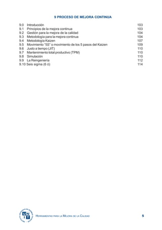 5HERRAMIENTAS PARA LA MEJORA DE LA CALIDAD
9 PROCESO DE MEJORA CONTINUA
9.0 Introducción 103
9.1 Principios de la mejora continua 103
9.2 Gestión para la mejora de la calidad 104
9.3 Metodología para la mejora continua 104
9.4 Metodología Kaizen 107
9.5 Movimiento “5S” o movimiento de los 5 pasos del Kaizen 109
9.6 Justo a tiempo (JIT) 110
9.7 Mantenimiento total productivo (TPM) 110
9.8 Simulación 110
9.9 La Reingeniería 112
9.10 Seis sigma (6 ó) 114
 