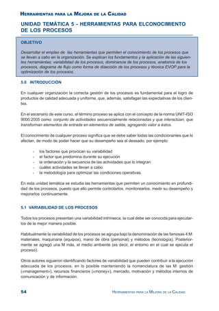 54 HERRAMIENTAS PARA LA MEJORA DE LA CALIDAD
UNIDAD TEMÁTICA 5 - HERRAMIENTAS PARA ELCONOCIMIENTO
DE LOS PROCESOS
OBJETIVO
Desarrollar el empleo de las herramientas que permiten el conocimiento de los procesos que
se llevan a cabo en la organización. Se explican los fundamentos y la aplicación de las siguien-
tes herramientas: variabilidad de los procesos, dominancia de los procesos, anatomía de los
procesos, diagrama de flujo como forma de disección de los procesos y técnica EVOP para la
optimización de los procesos.
5.0 INTRODUCCIÓN
En cualquier organización la correcta gestión de los procesos es fundamental para el logro de
productos de calidad adecuada y uniforme, que, además, satisfagan las expectativas de los clien-
tes.
En el escenario de este curso, el término proceso se aplica con el concepto de la norma UNIT-ISO
9000:2005 como: conjunto de actividades secuencialmente relacionadas y que interactúan, que
transforman elementos de entrada en elementos de salida, agregando valor a éstos.
El conocimiento de cualquier proceso significa que se debe saber todas las condicionantes que lo
afectan, de modo de poder hacer que su desempeño sea el deseado, por ejemplo:
- los factores que provocan su variabilidad
- el factor que predomina durante su ejecución
- la ordenación y la secuencia de las actividades que lo integran
- cuáles actividades se llevan a cabo
- la metodología para optimizar las condiciones operativas.
En esta unidad temática se estudia las herramientas que permiten un conocimiento en profundi-
dad de los procesos, puesto que ello permite controlarlos, monitorearlos, medir su desempeño y
mejorarlos continuamente.
5.1 VARIABILIDAD DE LOS PROCESOS
Todos los procesos presentan una variabilidad intrínseca, la cual debe ser conocida para ejecutar-
los de la mejor manera posible.
Habitualmente la variabilidad de los procesos se agrupa bajo la denominación de las famosas 4 M:
materiales, maquinaria (equipos), mano de obra (personal) y métodos (tecnología). Posterior-
mente se agregó una M más, el medio ambiente (es decir, el entorno en el cual se ejecuta el
proceso).
Otros autores siguieron identificando factores de variabilidad que pueden contribuir a la ejecución
adecuada de los procesos, en lo posible manteniendo la nomenclatura de las M: gestión
(«management»), recursos financieros («money»), mercado, motivación y métodos internos de
comunicación y de información.
HERRAMIENTAS PARA LA MEJORA DE LA CALIDAD
 