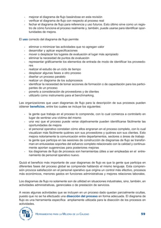 59HERRAMIENTAS PARA LA MEJORA DE LA CALIDAD
- mejorar el diagrama de flujo basándose en esta revisión
- verificar el diagrama de flujo con respecto al proceso real
- fechar el diagrama de flujo para referencia y uso futuros. Esto último sirve como un regis-
tro de cómo funciona el proceso realmente y, también, puede usarse para identificar opor-
tunidades de mejora.
El uso correcto del diagrama de flujo permite:
- eliminar o minimizar las actividades que no agregan valor
- desarrollar y aplicar especificaciones
- mover o desplazar los lugares de evaluación al lugar más apropiado
- eliminar la necesidad de puntos de evaluación
- representar gráficamente los elementos de entrada de modo de identificar los proveedo-
res
- realizar el estudio de un ciclo de tiempo
- desplazar algunas fases a otro proceso
- diseñar un proceso paralelo
- realizar un diagrama de los subprocesos
- identificar la necesidad de tomar acciones de formación o de capacitación para los partici-
pantes de un proceso
- ponerlo a consideración de proveedores y de clientes
- utilizarlo como instrumento para el benchmarking.
Las organizaciones que usan diagramas de flujo para la descripción de sus procesos pueden
obtener beneficios, entre los cuales se incluye los siguientes:
- la gente que trabaja en el proceso lo comprende, con lo cual comienza a controlarlo en
lugar de sentirse una víctima del mismo
- una vez que el proceso puede verse objetivamente pueden identificarse fácilmente las
oportunidades de mejora
- el personal operativo constatan cómo ellos engranan en el proceso completo, con lo cual
visualizan más fácilmente quiénes son sus proveedores y quiénes son sus clientes. Esto
mejora notoriamente la comunicación entre departamentos, sectores o áreas de trabajo
- la gente que participa en las sesiones de construcción de diagramas de flujo se transfor-
man en entusiastas soportes del esfuerzo completo relacionado con la calidad y continua-
mente aportan sugerencias para posteriores mejoras
- los diagramas de flujo de procesos son herramientas útiles a ser empleadas en el entre-
namiento de personal operativo nuevo.
Quizá el beneficio más importante de usar diagramas de flujo es que la gente que participa en
diferentes fases del proceso global se comprende hablando el mismo lenguaje. Esta compren-
sión provoca satisfacción en el personal operativo que origina un control más efectivo, procesos
más económicos, menores gastos en funciones administrativas y mejores relaciones laborales.
Los diagramas de flujo no solamente son de utilidad en situaciones industriales, sino, también, en
actividades administrativas, gerenciales o de prestación de servicios.
A veces algunas actividades que se incluyen en un proceso dado quedan parcialmente ocultas,
puesto que no se ha efectuado una disección del proceso en forma adecuada. El diagrama de
flujo es una herramienta específica ampliamente utilizada para la disección de los procesos en
actividades.
 
