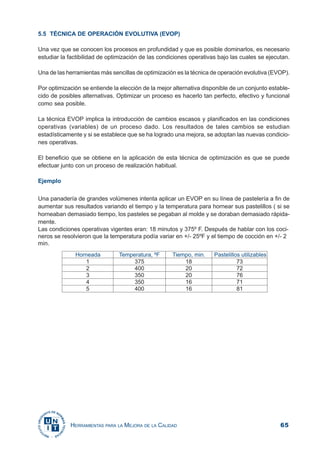 65HERRAMIENTAS PARA LA MEJORA DE LA CALIDAD
5.5 TÉCNICA DE OPERACIÓN EVOLUTIVA (EVOP)
Una vez que se conocen los procesos en profundidad y que es posible dominarlos, es necesario
estudiar la factibilidad de optimización de las condiciones operativas bajo las cuales se ejecutan.
Una de las herramientas más sencillas de optimización es la técnica de operación evolutiva (EVOP).
Por optimización se entiende la elección de la mejor alternativa disponible de un conjunto estable-
cido de posibles alternativas. Optimizar un proceso es hacerlo tan perfecto, efectivo y funcional
como sea posible.
La técnica EVOP implica la introducción de cambios escasos y planificados en las condiciones
operativas (variables) de un proceso dado. Los resultados de tales cambios se estudian
estadísticamente y si se establece que se ha logrado una mejora, se adoptan las nuevas condicio-
nes operativas.
El beneficio que se obtiene en la aplicación de esta técnica de optimización es que se puede
efectuar junto con un proceso de realización habitual.
Ejemplo
Una panadería de grandes volúmenes intenta aplicar un EVOP en su línea de pastelería a fin de
aumentar sus resultados variando el tiempo y la temperatura para hornear sus pastelillos ( si se
horneaban demasiado tiempo, los pasteles se pegaban al molde y se doraban demasiado rápida-
mente.
Las condiciones operativas vigentes eran: 18 minutos y 375º F. Después de hablar con los coci-
neros se resolvieron que la temperatura podía variar en +/- 25ºF y el tiempo de cocción en +/- 2
min.
 