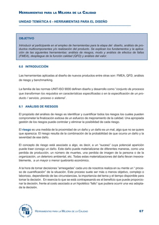 67HERRAMIENTAS PARA LA MEJORA DE LA CALIDAD
UNIDAD TEMÁTICA 6 - HERRAMIENTAS PARA EL DISEÑO
6.0 INTRODUCCIÓN
Las herramientas aplicadas al diseño de nuevos productos entre otras son: FMEA, QFD, análisis
de riesgo y benchmarking.
La familia de las normas UNIT-ISO 9000 definen diseño y desarrollo como “conjunto de procesos
que transforman los requisitos en características especificadas o en la especificación de un pro-
ducto / servicio, proceso o sistema”.
6.1 ANÁLISIS DE RIESGOS
El propósito del análisis de riesgo es identificar y cuantificar todos los riesgos los cuales pueden
comprometer la finalización exitosa de un esfuerzo de mejoramiento de la calidad. Una apropiada
gestión de los riesgos puede controlar y eliminar la posibilidad de cada riesgo.
El riesgo es una medida de la proximidad de un daño y un daño es un mal, algo que no se quiere
que aparezca. El riesgo resulta de la combinación de la probabilidad de que ocurra un daño y la
severidad de ese daño.
El concepto de riesgo está asociado a algo, es decir, a un “suceso” cuya potencial aparición
puede traer consigo un daño. Este daño puede materializarse de diferentes maneras, como una
perdida de producción, un número de muertes, una perdida de imagen de la persona o de la
organización, un deterioro ambiental, etc. Todas estas materializaciones del daño llevan inexora-
blemente, a un mayor o menor quebranto económico.
A la hora de tomar decisiones ”arriesgadas” cada uno de nosotros realiza en su mente un “ proce-
so de cuantificación” de la situación. Este proceso suele ser más o menos objetivo, complejo o
laborioso, dependiendo de las circunstancias, la importancia del tema y el tiempo disponible para
tomar la decisión. En esencia lo que se está contrapesando es el beneficio que puede proporcio-
nar la decisión, frente al costo asociado a un hipotético “fallo” que pudiera ocurrir una vez adopta-
da la decisión.
OBJETIVO
Introducir al participante en el empleo de herramientas para la etapa del diseño, análisis de pro-
ductos multicomponentes y/o realización del producto. Se explican los fundamentos y la aplica-
ción de las siguientes herramientas: análisis de riesgos, modo y análisis de efectos de fallas
(FMEA), despliegue de la función calidad (QFD) y análisis del valor.
HERRAMIENTAS PARA LA MEJORA DE LA CALIDAD
 