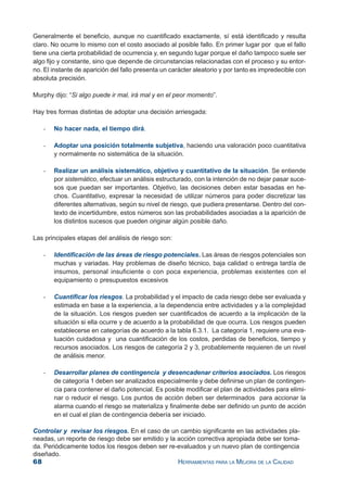 68 HERRAMIENTAS PARA LA MEJORA DE LA CALIDAD
Generalmente el beneficio, aunque no cuantificado exactamente, sí está identificado y resulta
claro. No ocurre lo mismo con el costo asociado al posible fallo. En primer lugar por que el fallo
tiene una cierta probabilidad de ocurrencia y, en segundo lugar porque el daño tampoco suele ser
algo fijo y constante, sino que depende de circunstancias relacionadas con el proceso y su entor-
no. El instante de aparición del fallo presenta un carácter aleatorio y por tanto es impredecible con
absoluta precisión.
Murphy dijo: “Si algo puede ir mal, irá mal y en el peor momento”.
Hay tres formas distintas de adoptar una decisión arriesgada:
- No hacer nada, el tiempo dirá.
- Adoptar una posición totalmente subjetiva, haciendo una valoración poco cuantitativa
y normalmente no sistemática de la situación.
- Realizar un análisis sistemático, objetivo y cuantitativo de la situación. Se entiende
por sistemático, efectuar un análisis estructurado, con la intención de no dejar pasar suce-
sos que puedan ser importantes. Objetivo, las decisiones deben estar basadas en he-
chos. Cuantitativo, expresar la necesidad de utilizar números para poder discretizar las
diferentes alternativas, según su nivel de riesgo, que pudiera presentarse. Dentro del con-
texto de incertidumbre, estos números son las probabilidades asociadas a la aparición de
los distintos sucesos que pueden originar algún posible daño.
Las principales etapas del análisis de riesgo son:
- Identificación de las áreas de riesgo potenciales. Las áreas de riesgos potenciales son
muchas y variadas. Hay problemas de diseño técnico, baja calidad o entrega tardía de
insumos, personal insuficiente o con poca experiencia, problemas existentes con el
equipamiento o presupuestos excesivos
- Cuantificar los riesgos. La probabilidad y el impacto de cada riesgo debe ser evaluada y
estimada en base a la experiencia, a la dependencia entre actividades y a la complejidad
de la situación. Los riesgos pueden ser cuantificados de acuerdo a la implicación de la
situación si ella ocurre y de acuerdo a la probabilidad de que ocurra. Los riesgos pueden
establecerse en categorías de acuerdo a la tabla 6.3.1. La categoría 1, requiere una eva-
luación cuidadosa y una cuantificación de los costos, perdidas de beneficios, tiempo y
recursos asociados. Los riesgos de categoría 2 y 3, probablemente requieren de un nivel
de análisis menor.
- Desarrollar planes de contingencia y desencadenar criterios asociados. Los riesgos
de categoría 1 deben ser analizados especialmente y debe definirse un plan de contingen-
cia para contener el daño potencial. Es posible modificar el plan de actividades para elimi-
nar o reducir el riesgo. Los puntos de acción deben ser determinados para accionar la
alarma cuando el riesgo se materializa y finalmente debe ser definido un punto de acción
en el cual el plan de contingencia debería ser iniciado.
Controlar y revisar los riesgos. En el caso de un cambio significante en las actividades pla-
neadas, un reporte de riesgo debe ser emitido y la acción correctiva apropiada debe ser toma-
da. Periódicamente todos los riesgos deben ser re-evaluados y un nuevo plan de contingencia
diseñado.
 