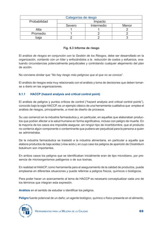 69HERRAMIENTAS PARA LA MEJORA DE LA CALIDAD
Fig. 6.3 Informe de riesgo
El análisis de riesgos en conjunción con la Gestión de los Riesgos, debe ser desarrollado en la
organización, contando con un líder y enfocándolos a la reducción de costos y esfuerzos, eva-
luando circunstancias potencialmente perjudiciales y controlando cualquier alejamiento del plan
de acción.
No conviene olvidar que “No hay riesgo más peligroso que el que no se conoce”.
El análisis de riesgos esta muy relacionado con el análisis y toma de decisiones que deben tomar-
se a diario en las organizaciones.
6.1.1 HACCP (hazard analysis and critical control point)
El análisis de peligros y puntos críticos de control (“hazard analysis and critical control points”),
conocido bajo la sigla HACCP, es un ejemplo clásico de una herramienta cualitativa que emplea el
análisis de riesgos, principalmente, a nivel de diseño de procesos.
Su uso comenzó en la industria farmacéutica y, en particular, en aquellas que elaboraban produc-
tos que podían afectar a la salud humana en forma significativa, incluso con peligro de muerte. En
la mayoría de los casos era imposible asegurar, sin ningún tipo de incertidumbre, que el producto
no contenía algún componente o contaminante que pudiera ser perjudicial para la persona a quien
se administraba.
De la industria farmacéutica se trasladó a la industria alimentaria, en particular a aquella que
elabora productos de baja acidez («low acid»), en cuyo caso los peligros de aparición de Clostridium
botulinum son importantes.
En ambos casos los peligros que se identificaban inicialmente eran de tipo microbiano, por pre-
sencia de microorganismos patógenos o de sus toxinas.
En realidad el HAACP, como herramienta para el aseguramiento de la calidad de productos, puede
emplearse en diferentes situaciones y puede referirse a peligros físicos, químicos o biológicos.
Para poder hacer un acercamiento al tema de HACCP es necesario conceptualizar cada uno de
los términos que integran esta expresión.
Análisis en el sentido de estudiar o identificar los peligros.
Peligro fuente potencial de un daño; un agente biológico, químico o físico presente en el alimento,
 