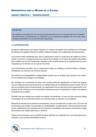 7HERRAMIENTAS PARA LA MEJORA DE LA CALIDAD
HERRAMIENTAS PARA LA MEJORA DE LA CALIDAD
UNIDAD TEMÁTICA 1 - GENERALIDADES
OBJETIVO
Se explica el escenario en el cual se ha de desarrollar el curso, proporcionando el concepto
de herramienta o instrumento y su utilización en los sistemas de gestión, así como las carac-
terísticas deseables de las herramientas aplicables
1.0 INTRODUCCIÓN
Cualquier organización que desee implantar un sistema de gestión de la calidad con la finalidad
de efectuar una gestión total de la calidad, debería emplear una multiplicidad de herramientas.
Las mismas están diseñadas para que la organización esté en condiciones de realizar la planifi-
cación, el control, el aseguramiento y la mejora de la calidad, en el marco del sistema de gestión
de la calidad que ha sido implantado, adaptado a las condicionantes de su realidad interna y a las
impuestas por el entorno en el cual se encuentra.
Las herramientas permiten que la organización logre su finalidad, en forma eficaz y eficiente,
empleando sus recursos de manera racional.
Se entiende por herramienta o instrumento aquello que se emplea para ejecutar una acción,
con la finalidad de conseguir una finalidad.
Sin embargo, en el escenario de este curso reviste particular significación el hecho de resaltar
que por mejor que sea una herramienta, su utilidad radica en la habilidad de quien la utiliza. De ahí
que se considere que el entrenamiento y la capacitación de los miembros de la organización en el
empleo de las mismas es de fundamental importancia para la implantación exitosa del sistema
de gestión de la calidad.
También hay que resaltar que cuando se emplean herramientas, no hay una única solución válida
ni el empleo de una sola herramienta va a permitir lograr la solución a un problema.
Mediante el empleo de las distintas herramientas que se considerarán en este curso, así como de
las diversas que existen mencionadas en la bibliografía, la organización intenta garantizar la eje-
cución satisfactoria de la totalidad de los procesos, actividades y las tareas conducentes al logro
de productos de calidad adecuada y uniforme.
Todas las herramientas que es factible emplear deberían ser utilizadas con una adecuada armo-
nización y una correcta interrelación entre sí.
 