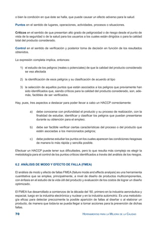 70 HERRAMIENTAS PARA LA MEJORA DE LA CALIDAD
o bien la condición en que éste se halla, que puede causar un efecto adverso para la salud.
Puntos en el sentido de lugares, operaciones, actividades, procesos o situaciones.
Críticos en el sentido de que presentan alto grado de peligrosidad o de riesgo desde el punto de
vista de la seguridad o de la salud para los usuarios a los cuales están dirigidos o para la calidad
total del producto considerado.
Control en el sentido de verificación y posterior toma de decisión en función de los resultados
obtenidos.
La expresión completa implica, entonces:
1) el estudio de los peligros (reales o potenciales) de que la calidad del producto considerado
se vea afectada
2) la identificación de esos peligros y su clasificación de acuerdo al tipo
3) la selección de aquellos puntos que están asociados a los peligros que previamente han
sido identificados que, siendo críticos para la calidad del producto considerado, son, ade-
más, factibles de ser verificados.
Hay, pues, tres aspectos a destacar para poder llevar a cabo un HACCP correctamente:
a) debe conocerse con profundidad el producto y su proceso de realización, con la
finalidad de estudiar, identificar y clasificar los peligros que puedan presentarse
durante su obtención para el empleo;
b) debe ser factible verificar ciertas características del proceso o del producto que
estén asociadas a los mencionados peligros;
c) debe poderse estudiar los puntos en los cuales aparecen las condiciones riesgosas
de manera lo más rápida y sencilla posible.
Efectuar un HACCP puede tener sus dificultades, pero lo que resulta más complejo es elegir la
metodología para el control de los puntos críticos identificados a través del análisis de los riesgos.
6.2 ANÁLISIS DE MODO Y EFECTO DE FALLA (FMEA)
El análisis de modo y efecto de fallas FMEA (failure mode and effects analysis) es una herramienta
cuantitativa que se emplea, principalmente, a nivel de diseño de productos multicomponentes,
con énfasis en el estudio de la vida útil del producto y evaluación de los costos de lograr un diseño
optimizado.
El FMEA fue desarrollado a comienzos de la década del ’60, primero en la industria aeronáutica y
espacial, luego en la industria electrónica y nuclear y en la industria automotriz. Es una metodolo-
gía eficaz para detectar precozmente la posible aparición de fallas al diseñar o al elaborar un
producto, de manera que todavía se pueda llegar a tomar acciones para la prevención de dichas
fallas.
 