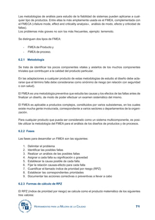 71HERRAMIENTAS PARA LA MEJORA DE LA CALIDAD
Las metodologías de análisis para estudio de la fiabilidad de sistemas pueden aplicarse a cual-
quier tipo de productos. Entre ellas la más ampliamente usada es el FMEA, complementada con
el FMECA («failure mode, effect and criticality analysis», análisis de modo, efecto y criticidad de
fallas).
Los problemas más graves no son los más frecuentes, ejemplo: terremoto.
Se distinguen dos tipos de FMEA:
- FMEA de Producto y
- FMEA de proceso.
6.2.1 Metodología
Se trata de identificar los pocos componentes vitales y aislarlos de los muchos componentes
triviales que contribuyen a la calidad del producto particular.
En las adaptaciones a cualquier producto de estas metodologías de estudio al diseño debe acla-
rarse que el término falla debe considerarse como sinónimo de riesgo (en relación con seguridad
o con salud).
El FMEA es una metodología preventiva que estudia las causas y los efectos de las fallas antes de
finalizar un diseño, de modo de poder efectuar un examen sistemático del mismo.
El FMEA es aplicable a productos complejos, constituidos por varios subsistemas, en los cuales
existe mucha gente involucrada, correspondiente a varios sectores o departamentos de la organi-
zación.
Para cualquier producto que pueda ser considerado como un sistema multicomponente, es posi-
ble utilizar la metodología del FMEA para el análisis de los diseños de productos y de procesos.
6.2.2 Fases
Las fases para desarrollar un FMEA son las siguientes:
1. Delimitar el problema
2. Identificar las posibles fallas
3. Realizar un análisis de las posibles fallas
4. Asignar a cada falla su significación o gravedad
5. Establecer la causa posible de cada falla.
6. Fijar la relación causas-efecto para cada falla
7. Cuantificar el llamado índice de prioridad por riesgo (RPZ)
8. Establecer las correspondientes prioridades
9. Documentar las acciones correctivas o preventivas a llevar a cabo
6.2.3 Formas de cálculo de RPZ
El RPZ (índice de prioridad por riesgo) se calcula como el producto matemático de los siguientes
tres valores:
 