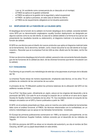 74 HERRAMIENTAS PARA LA MEJORA DE LA CALIDAD
( por ej. Un accidente como consecuencia de un descuido en el montaje)
- el FMEA se aplica en la gestión ambiental
- el FMEA se aplica en la gestión de la seguridad y salud ocupacional
- el FMEA se aplica a procesos, en este caso el cliente es interno
- el FMEA es de requerimiento obligatorio en la industria automotriz
6.3 DESPLIEGUE DE LA FUNCIÓN DE LA CALIDAD (QFD)
El despliegue de la función de la calidad o la función despliegue de la calidad, conocida también
como QFD por su denominación anglosajona «quality function deployment» es designada por
algunos autores como la voz del cliente, la casa de la calidad (debido a la forma en la cual se van
presentando los resultados durante su elaboración), el diagrama matricial o la evolución de la
función de calidad.
El QFD es una técnica para el diseño de nuevos productos que aplica el diagrama matricial (esta
es la herramienta). Se la denomina, también, como «hacer escuchar la voz del cliente en la orga-
nización». Recordar que en la empresa Ford de USA se dice «Build cars for the taker, not for the
maker».
Si bien se denomina despliegue de la función calidad, parecería más conveniente llamarla desplie-
gue de las funciones de la calidad (es decir, de las diversas funciones que tienen vinculación con
la calidad).
6.3.1 Antecedentes
Fue Deming el que enseñó una metodología de este tipo a los japoneses al principio de la década
del ’50.
La empresa Toyota redujo de manera espectacular, empleando esta técnica, en los años ’70 un
problema de oxidación de las carrocerías de sus autos.
A principios de los ’70 Mitsubishi publicó los primeros balances de la utilización del QFD en los
astilleros navales de Kobe.
Fue el Prof. Yoji Akao quien, oficialmente en Japón, estuvo en los orígenes del desarrollo y de la
promoción del QFD. Con este fin se le encargó la creación de un comité en el seno de la Japan
Society for Quality Control a mediados de los años ’70. Sus resultados reúnen el conjunto de los
trabajos vinculados con el QFD y fueron publicados a partir de 1987.
El QFD, en el contexto presentado por Akao, pone en marcha una cierta cantidad de herramientas
tales como el análisis funcional, el FMEA, las técnicas relacionadas con la confiabilidad, en un
entorno metodológico que se apoya en las llamadas herramientas novedosas.
En Europa las primeras publicaciones comenzaron en 1988 y se basaron, principalmente, en los
trabajos del American Supplier Institute, instituto conocido por el desarrollo de los métodos de
Taguchi.
En USA los pioneros del QFD se sitúan en la industria del automóvil y se cita el nombre de Don
Clausing, del MIT, por su papel desarrollado en este ámbito.
 