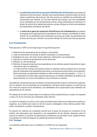 76 HERRAMIENTAS PARA LA MEJORA DE LA CALIDAD
la matriz del control de los procesos (Planificación del Proceso) que analiza las
relaciones entre el proceso utilizado y las características críticas de cada una de las
partes constitutivas del producto. De esta manera se identifica los parámetros del
componente que interesa, en una fase definida del proceso, que son susceptibles
de ser afectados por las características críticas. Estos parámetros se introducen en
el plan de control de la calidad del producto, porque influyen en la forma de satisfacer
las expectativas prioritarias del cliente.
la matriz de la gama de realización (Planificación de la Realización) que traduce
al lenguaje de la organización las expectativas de los clientes, permitiendo la identi-
ficación de los parámetros del componente que hay que medir, los parámetros del
proceso que hay que controlar y los puntos del plan de control que hay que ejecutar.
6.3.4 Procedimiento
Para ejecutar un QFD se aconseja seguir el siguiente esquema:
1. Determinar las expectativas de los clientes y priorizarlas.
2. Listar los elementos de entrada al diseño necesarios y correlacionarlos.
3. Establecer los qué y los cómo de las relaciones, efectuando una ponderación.
4. Calcular los índices de ponderación de las relaciones.
5. Efectuar un «benchmarking».
6. Reiniciar el esquema hasta que las expectativas de los clientes queden traducidas en espe-
cificaciones para la realización.
La matriz permite al grupo de proyecto centrar su atención sobre la aptitud de los recursos
para dar respuesta a las expectativas del cliente y ponerse de acuerdo sobre una evaluación.
Dicha evaluación se representa mediante un valor numérico entre tres posibles: 1, 3, 5 ó 1, 3,
9. La elaboración de esta matriz supone para el grupo un método sistemático de análisis y de
documentación en común del problema o de la situación en estudio.
Una tabla de comparaciones (que se dibuja a la derecha) permite evaluar la oferta de la organiza-
ción en relación con los productos de la competencia. De esta manera aparece un perfil que da
una visión de conjunto de las fortalezas y las debilidades de la organización para satisfacer las
expectativas de los clientes.
Por debajo de la matriz de base figuran los objetivos de las características a cumplir con respecto
a cada uno de los recursos que representa cada columna.
La matriz en triángulo (el «techo» de la casa) se destina para indicar las correlaciones, positivas o
negativas, que existen para cada uno de los recursos catalogados. Estos últimos pueden refor-
zarse mutuamente o pueden contraponerse.
El conjunto de matrices así constituido permite que el grupo de proyecto se concentre en los
medios más adecuados para responder a las expectativas de los clientes. Aparecen sobre la
casa de la calidad un conjunto de alternativas cuantitativas que permiten tomar, posteriormente,
una decisión de modo de asegurar la calidad del producto brindado.
6.3.5 Ventajas
Los aspectos particulares que se enfatizan en el QFD son los siguientes:
 