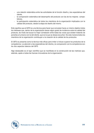 77HERRAMIENTAS PARA LA MEJORA DE LA CALIDAD
- una relación sistemática entre las actividades de la función diseño y las expectativas del
cliente,
- la comparación sistemática del desempeño del producto con las de los mejores compe-
tidores,
- la participación sistemática de todos los miembros de la organización implicados con la
calidad del producto, desde la etapa de diseño del mismo.
Esto significa que el QFD es una técnica para hacer que converjan hacia un mismo objetivo todos
los intereses que, dentro de la organización tienen algún grado de incidencia sobre la calidad del
producto, de modo de buscar la mejor correlación entre todas las voces que existen tratando de
ponerlas al unísono con la del cliente, que es la que se desea escuchar. De esta manera todos los
miembros de la organización contribuyen a la creación de la calidad de los productos.
El QFD se presenta como la técnica más eficaz para imitar e incluso superar los productos de la
competencia. La atención a las expectativas del cliente y la comparación con la competencia son
los dos aspectos básicos del QFD.
Algo destacable es el rigor científico que se manifiesta en la construcción de las matrices que,
además, apela a todas las fuerzas innovadoras de la organización.
 