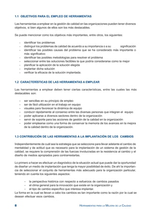 8 HERRAMIENTAS PARA LA MEJORA DE LA CALIDAD
1.1 OBJETIVOS PARA EL EMPLEO DE HERRAMIENTAS
Las herramientas a emplear en la gestión de calidad en las organizaciones pueden tener diversos
objetivos, si bien algunos de ellos son los más destacables.
Se puede mencionar como los objetivos más importantes, entre otros, los siguientes:
- identificar los problemas
- distinguir los problemas de calidad de acuerdo a su importancia o a su significación
- identificar las posibles causas del problema que se ha considerado más importante o
más significativo
- identificar las posibles metodologías para resolver el problema
- seleccionar entre las soluciones factibles la que podría considerarse como la mejor
- planificar la aplicación de la solución elegida
- implantar dicha solución
- verificar la eficacia de la solución implantada.
1.2 CARACTERÍSTICAS DE LAS HERRAMIENTAS A EMPLEAR
Las herramientas a emplear deben tener ciertas características, entre las cuales las más
destacables son:
- ser sencillas en su principio de empleo
- ser de fácil utilización en el trabajo en equipo
- visuales para favorecer la dinámica de equipo
- conducir rápidamente al consenso entre las diversas personas que integran el equipo
- poder aplicarse a diversos sectores dentro de la organización
- servir de soporte para las acciones de gestión de la calidad en la organización
- poder emplearse como una forma de conservar la memoria de los avances en la mejora
de la calidad dentro de la organización.
1.3 CONTRIBUCIÓN DE LAS HERRAMIENTAS A LA IMPLANTACIÓN DE LOS CAMBIOS
Independientemente de cuál sea la estrategia que se seleccione para llevar adelante el cambio de
mentalidad y de actitud que es necesario para la implantación de un sistema de gestión de la
calidad, se requiere la comprensión de las fuerzas involucradas en la resistencia al cambio y el
diseño de medios apropiados para contrarrestarlas.
Lo primero a hacer es efectuar un diagnóstico de la situación actual que puede dar la oportunidad
de diseñar un medio de implantación que tenga la mayor posibilidad de éxito. De ahí la importan-
cia de seleccionar el conjunto de herramientas más adecuado para la organización particular,
teniendo en cuenta los siguientes aspectos:
- la perspectiva histórica con respecto a esfuerzos de cambios pasados
- el clima general para la innovación que existe en la organización y
- el tipo de cambio específico que interesa implantar.
La forma en la cual se llevan a cabo los cambios es tan importante como la razón por la cual se
desean efectuar esos cambios.
 