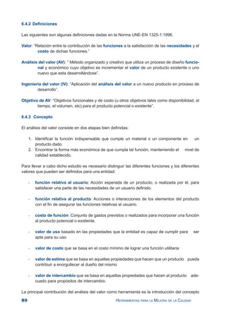 80 HERRAMIENTAS PARA LA MEJORA DE LA CALIDAD
6.4.2 Definiciones
Las siguientes son algunas definiciones dadas en la Norma UNE-EN 1325-1:1996.
Valor: “Relación entre la contribución de las funciones a la satisfacción de las necesidades y el
costo de dichas funciones.”
Análisis del valor (AV): “ Método organizado y creativo que utiliza un proceso de diseño funcio-
nal y económico cuyo objetivo es incrementar el valor de un producto existente o uno
nuevo que esta desarrollándose”.
Ingeniería del valor (IV): “Aplicación del análisis del valor a un nuevo producto en proceso de
desarrollo”.
Objetivo de AV: “Objetivos funcionales y de costo (u otros objetivos tales como disponibilidad, el
tiempo, el volumen, etc) para el producto potencial o existente”.
6.4.3 Concepto
El análisis del valor consiste en dos etapas bien definidas:
1. Identificar la función indispensable que cumple un material o un componente en un
producto dado.
2. Encontrar la forma más económica de que cumpla tal función, manteniendo el nivel de
calidad establecido.
Para llevar a cabo dicho estudio es necesario distinguir las diferentes funciones y los diferentes
valores que pueden ser definidos para una entidad:
- función relativa al usuario: Acción esperada de un producto, o realizada por él, para
satisfacer una parte de las necesidades de un usuario definido.
- función relativa al producto: Acciones o interacciones de los elementos del producto
con el fin de asegurar las funciones relativas al usuario.
- costo de función: Conjunto de gastos previstos o realizados para incorporar una función
al producto potencial o existente.
- valor de uso basado en las propiedades que la entidad es capaz de cumplir para ser
apta para su uso
- valor de costo que se basa en el costo mínimo de lograr una función utilitaria
- valor de estima que se basa en aquellas propiedades que hacen que un producto pueda
contribuir a enorgullecer al dueño del mismo
- valor de intercambio que se basa en aquellas propiedades que hacen al producto ade-
cuado para propósitos de intercambio.
La principal contribución del análisis del valor como herramienta es la introducción del concepto
 