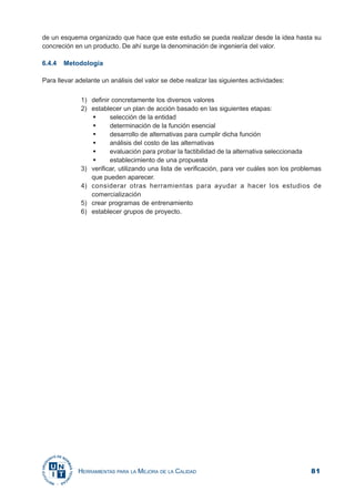 81HERRAMIENTAS PARA LA MEJORA DE LA CALIDAD
de un esquema organizado que hace que este estudio se pueda realizar desde la idea hasta su
concreción en un producto. De ahí surge la denominación de ingeniería del valor.
6.4.4 Metodología
Para llevar adelante un análisis del valor se debe realizar las siguientes actividades:
1) definir concretamente los diversos valores
2) establecer un plan de acción basado en las siguientes etapas:
selección de la entidad
determinación de la función esencial
desarrollo de alternativas para cumplir dicha función
análisis del costo de las alternativas
evaluación para probar la factibilidad de la alternativa seleccionada
establecimiento de una propuesta
3) verificar, utilizando una lista de verificación, para ver cuáles son los problemas
que pueden aparecer.
4) considerar otras herramientas para ayudar a hacer los estudios de
comercialización
5) crear programas de entrenamiento
6) establecer grupos de proyecto.
 