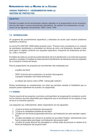 82 HERRAMIENTAS PARA LA MEJORA DE LA CALIDAD
UNIDAD TEMÁTICA 7 - HERRAMIENTAS PARA LA
GESTIÓN DE PROYECTOS
7.0 INTRODUCCIÓN
Un programa fija procedimientos específicos y ordenados de acción para resolver problemas
repetitivos e iterativos.
La norma PU UNIT-ISO 10006 define proyecto como: “Proceso único consistente en un conjunto
de actividades coordinadas y controladas con fechas de inicio y de finalización, llevadas a cabo
para lograr un objetivo conforme con requisitos específicos, incluyendo las limitaciones de tiem-
po, costo y recursos”.
El análisis de redes es una técnica particularmente útil en la planificación y el control de proyectos
grandes y complejos. El análisis de redes permite la identificación de relaciones entre las subpartes
de un proyecto a través del tiempo.
Para la programación de proyectos las herramientas más empleadas son:
- el gráfico de Gantt
- PERT, la técnica de la evaluación y la revisión del programa
(«program evaluation and review technique»)
- el método del camino crítico (CPM, “critical path method”).
Dichas herramientas se complementan con otras que permiten estudiar la factibilidad que un
proyecto pueda implantarse de acuerdo a lo programado.
7.1 ETAPAS
Para la mayoría de los proyectos, la primera y principal labor de programación consiste en coordi-
nar los diversos recursos disponibles para asegurarse que se encontrarán en los lugares en que
se los en el momento oportuno.
Las preguntas que, habitualmente, deben responderse son las siguientes:
1. ¿Cuál es la fecha de finalización del proyecto?
2. ¿Cuál es la variabilidad probable de ese dato?
3. ¿Cuáles son las fechas programadas del inicio y de finalización de cada actividad especí-
fica?
4. ¿Cuáles actividades son críticas en el sentido de que deben finalizar estrictamente como
fueron programadas para llegar a la finalización del proyecto total?
5. ¿Cuánto se puede demorar las actividades no críticas antes de provocar un retraso en la
fecha de finalización del proyecto total?
OBJETIVO:
Estudiar el empleo de las herramientas clásicas utilizadas en la programación de los proyectos,
que hoy dan lugar a nuevas herramientas informáticas. Se explican los fundamentos y la apli-
cación de las siguientes herramientas: PERT, Gantt, CPM.
HERRAMIENTAS PARA LA MEJORA DE LA CALIDAD
 