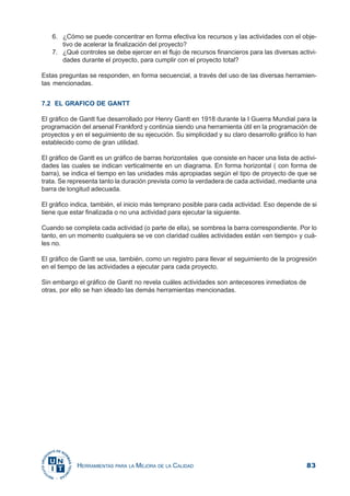 83HERRAMIENTAS PARA LA MEJORA DE LA CALIDAD
6. ¿Cómo se puede concentrar en forma efectiva los recursos y las actividades con el obje-
tivo de acelerar la finalización del proyecto?
7. ¿Qué controles se debe ejercer en el flujo de recursos financieros para las diversas activi-
dades durante el proyecto, para cumplir con el proyecto total?
Estas preguntas se responden, en forma secuencial, a través del uso de las diversas herramien-
tas mencionadas.
7.2 EL GRAFICO DE GANTT
El gráfico de Gantt fue desarrollado por Henry Gantt en 1918 durante la I Guerra Mundial para la
programación del arsenal Frankford y continúa siendo una herramienta útil en la programación de
proyectos y en el seguimiento de su ejecución. Su simplicidad y su claro desarrollo gráfico lo han
establecido como de gran utilidad.
El gráfico de Gantt es un gráfico de barras horizontales que consiste en hacer una lista de activi-
dades las cuales se indican verticalmente en un diagrama. En forma horizontal ( con forma de
barra), se indica el tiempo en las unidades más apropiadas según el tipo de proyecto de que se
trata. Se representa tanto la duración prevista como la verdadera de cada actividad, mediante una
barra de longitud adecuada.
El gráfico indica, también, el inicio más temprano posible para cada actividad. Eso depende de si
tiene que estar finalizada o no una actividad para ejecutar la siguiente.
Cuando se completa cada actividad (o parte de ella), se sombrea la barra correspondiente. Por lo
tanto, en un momento cualquiera se ve con claridad cuáles actividades están «en tiempo» y cuá-
les no.
El gráfico de Gantt se usa, también, como un registro para llevar el seguimiento de la progresión
en el tiempo de las actividades a ejecutar para cada proyecto.
Sin embargo el gráfico de Gantt no revela cuáles actividades son antecesores inmediatos de
otras, por ello se han ideado las demás herramientas mencionadas.
 