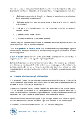 9HERRAMIENTAS PARA LA MEJORA DE LA CALIDAD
Para ello es necesario efectuarse una serie de interrogantes y tratar de responder a todas antes
de efectuar la planificación del cambio a llevar a cabo. Dichas interrogantes son las siguientes:
- ¿Quién está comprometido: la dirección, un individuo, un grupo de personas selecciona-
das, la organización en su conjunto?
- ¿Quién está originándolo: unas cuantas personas, un departamento o función específi-
ca, la dirección?
- ¿Cuál es el principal problema: falta de capacidad, objetivos poco claros,
conflictos internos?
- ¿Cuál es el objetivo para el cambio?
- ¿Cómo se puede evaluar los resultados obtenidos?
La última pregunta sugiere la disposición de un panorama preciso de la condición actual, así
como un panorama claro de la condición deseada.
Luego de diagnosticar la situación actual y ver cuál es la metodología óptima para lograr el
cambio deseado, se debería establecer un plan de acción que surge del estudio de las diversas
alternativas posibles.
El plan de acción debería verificarse contra los resultados obtenidos en una primera etapa y
luego en sucesivas etapas hasta lograr los objetivos planificados.
Es importante destacar que la resistencia al cambio se reduce si las personas que están com-
prometidas con el plan de acción lo están, también, con la metodología para llevar adelante los
cambios deseados. De ahí que la interacción continúa entre los diversos actores que están
involucrados con el cambio es fundamental para lograr el éxito de los esfuerzos que se desea
efectuar.
1.4 EL CICLO DE DEMING COMO HERRAMIENTA
El Dr. Williams E. Deming, físico y matemático americano, trabajó en la década de 1950 en Japón
como consejero del censo de este país. Sus conceptos de calidad fueron rápidamente aplicados
en Japón en el área industrial y en la alta gerencia.
El ciclo, ruta o rueda de Deming, también conocido con la denominación de ciclo de Shewart,
ciclo PDCA («plan-do-check-act») o ciclo PHVA (planificar-hacer-verificar-actuar), es uno de los
pilares fundamentales para la planificación y la mejora de la calidad que se aplica en la familia de
las normas UNIT-ISO 9000 y en las demás normas sobre sistemas de gestión.
Este ciclo actúa como una verdadera espiral, ya que al cumplir el último paso, según se requiera,
se vuelve a reiniciar con un nuevo plan dando lugar así al comienzo de otro ciclo de mejora.
El ciclo PHVA puede describirse brevemente (ver UNIT-ISO 9001:2008) como:
 
