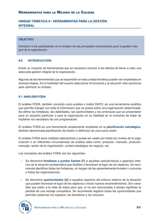 91HERRAMIENTAS PARA LA MEJORA DE LA CALIDAD
UNIDAD TEMÁTICA 8 - HERRAMIENTAS PARA LA GESTIÓN
INTEGRAL
8.0 INTRODUCCIÓN
Existe un conjunto de herramientas que es necesario conocer a los efectos de llevar a cabo una
adecuada gestión integral de la organización.
Algunas de las herramientas que se expondrán en esta unidad temática pueden ser empleadas en
diversas etapas. Es la habilidad del usuario seleccionar el momento y la situación más oportunos
para optimizar su empleo.
8.1 ANÁLISIS FODA
El análisis FODA, también conocido como análisis o matriz DAFO, es una herramienta analítica
que permite trabajar con toda la información que se posea sobre una organización determinada.
Se define las fortalezas, las debilidades, las oportunidades y las amenazas que se presentarán
para un proyecto particular o para la organización en su totalidad en el momento de tratar de
implantar los resultados de una programación.
El análisis FODA es una herramienta ampliamente empleada en la planificación estratégica,
también denominada planificación de Hoshin o definición de una nueva visión.
El análisis FODA tiene múltiples aplicaciones y puede ser usado por todos los niveles de la orga-
nización o en diferentes circunstancias de análisis tales como: producto, mercado, producto-
mercado, sector de la organización, unidad estratégica de negocio, etc.
Los conceptos del análisis FODA son los siguientes:
− Se denomina fortalezas o puntos fuertes (F) a aquellas características o aspectos inter-
nos de la situación problemática que facilitan o favorecen el logro de los objetivos. Se reco-
mienda identificar todas las fortalezas, al margen de las aparentemente triviales o comunes
a todas las organizaciones.
− Se denomina oportunidades (O) a aquellos aspectos del entorno externo de la situación
que pueden favorecer el logro de los objetivos o iniciar nuevos emprendimientos. Son varia-
bles que están a la vista de todos pero que, si no son reconocidas a tiempo significan la
pérdida de una ventaja competitiva. Se recomienda registrar todas las oportunidades que
permitan potenciar los ingresos, los beneficios y los recursos.
OBJETIVO:
Introducir a los participantes en el empleo de las principales herramientas para la gestión inte-
gral de la organización.
HERRAMIENTAS PARA LA MEJORA DE LA CALIDAD
 