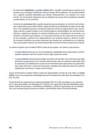 92 HERRAMIENTAS PARA LA MEJORA DE LA CALIDAD
− Se denomina debilidades o puntos débiles (D) a aquellas características propias de la
situación que constituyen obstáculos internos al logro de los objetivos. Se aconseja identifi-
car y registrar aquellas debilidades que afectan adversamente a los clientes a un costo
mínimo. Es conveniente asegurarse que se registran las causas de los problemas actuales
o potenciales y no los síntomas.
− Se denomina amenazas (A) a aquellos aspectos que se presentan en el entorno de la situa-
ción problemática que pueden afectar negativamente las posibilidades de logro de los obje-
tivos. Son variables que ponen a prueba la supervivencia de una organización y que, recono-
cidas a tiempo, pueden evitarse o ser transformadas en oportunidades. Se recomienda es-
tablecer y registrar por ejemplo: la creciente fortaleza de un competidor en el mercado, una
situación económica que empeora, un incremento previsto en los costos de los insumos o
en los impuestos, cambios en la reglamentación que resultará costosa o difícil de cumplir.
Es necesario identificar las pocas amenazas que pueden ser controladas por la organiza-
ción o que pueden evitarse, de modo de desarrollar un primer borrador de plan para evitarlos.
Lo anterior significa que el análisis FODA consta de dos partes: una interna y otra externa.
- La parte interna tiene que ver con las fortalezas y debilidades de la organización, es decir,
aquellos aspectos sobre los cuales se tiene algún grado de control.
- La parte externa mira las oportunidades que ofrece el mercado y las amenazas que debe
enfrentar la organización en el mercado seleccionado. Aquí es necesario desarrollar toda
la capacidad y la habilidad del usuario de la herramienta para aprovechar las oportunida-
des y para minimizar o anular las amenazas o aquellas circunstancias sobre las cuales la
organización tiene poco o ningún control directo.
Como herramienta el análisis FODA, puede ser representado a través de una matriz, la matriz
FODA, que es una importante metodología para la formulación de cuatro tipos de estrategias: FO,
DO, FA y DA.
Generalmente las organizaciones utilizan estrategias DO, FA o DA, para llegar a una situación
en la cual pueda aplicar una estrategia FO. Cuando una organización afronta debilidades impor-
tantes, tratará de vencerlas y convertirlas en fortalezas; cuando la organización se ve enfrenta-
da a una amenaza grave luchará por evitarla y concentrarse más en las oportunidades
 