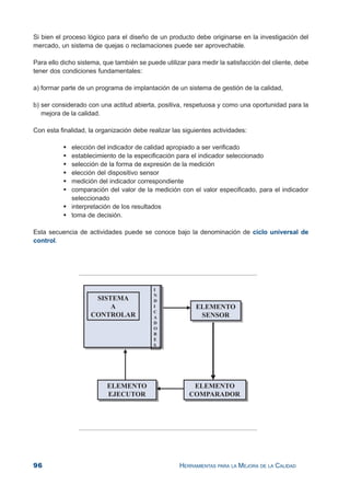96 HERRAMIENTAS PARA LA MEJORA DE LA CALIDAD
Si bien el proceso lógico para el diseño de un producto debe originarse en la investigación del
mercado, un sistema de quejas o reclamaciones puede ser aprovechable.
Para ello dicho sistema, que también se puede utilizar para medir la satisfacción del cliente, debe
tener dos condiciones fundamentales:
a) formar parte de un programa de implantación de un sistema de gestión de la calidad,
b) ser considerado con una actitud abierta, positiva, respetuosa y como una oportunidad para la
mejora de la calidad.
Con esta finalidad, la organización debe realizar las siguientes actividades:
elección del indicador de calidad apropiado a ser verificado
establecimiento de la especificación para el indicador seleccionado
selección de la forma de expresión de la medición
elección del dispositivo sensor
medición del indicador correspondiente
comparación del valor de la medición con el valor especificado, para el indicador
seleccionado
interpretación de los resultados
toma de decisión.
Esta secuencia de actividades puede se conoce bajo la denominación de ciclo universal de
control.
 
