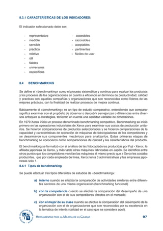 97HERRAMIENTAS PARA LA MEJORA DE LA CALIDAD
8.3.1 CARACTERÍSTICAS DE LOS INDICADORES:
El indicador seleccionado debe ser:
- representativo - accesibles
- medible - razonables
- sensible - aceptables
- práctico - pertinentes
- relativo - fáciles de usar
- útil
- fiables
- universales
- específicos
8.4 BENCHMARKING
Se define el «benchmarking» como el proceso sistemático y continuo para evaluar los productos
y los procesos de las organizaciones en cuanto a eficiencia en términos de productividad, calidad
y practicas con aquellas compañías y organizaciones que son reconocidas como líderes de las
mejores prácticas, con la finalidad de realizar procesos de mejora continua.
Básicamente el «benchmarking» es un tipo de estudio comparativo, entendiendo que comparar
significa examinar con el propósito de observar o descubrir semejanzas o diferencias entre diver-
sos enfoques o estrategias, teniendo en cuenta una cantidad variable de dimensiones.
En 1979 Xerox inició un proceso denominado benchmarking competitivo. Benchmarking se inició
primero en las operaciones industriales de Xerox para examinar sus costos de producción unita-
rios. Se hicieron comparaciones de productos seleccionados y se hicieron comparaciones de la
capacidad y características de operación de máquinas de fotocopiadoras de los competidores y
se desarmaron sus componentes mecánicos para analizarlos. Estas primeras etapas de
benchmarking se conocieron como comparaciones de calidad y las características del producto.
El benchmarking se formalizó con el análisis de las fotocopiadoras producidas por Fuji - Xerox, la
afiliada japonesa de Xerox, y más tarde otras máquinas fabricadas en Japón. Se identificó entre
otros puntos que los competidores vendían las máquinas al mismo precio que a Xerox les costaba
producirlas, que por cada empleado de línea, Xerox tenía 3 administrativos y las empresas japo-
nesas solo 1.
8.4.1 Tipos de benchmarking
Se puede efectuar tres tipos diferentes de estudios de «benchmarking»:
a) interno cuando se efectúa la comparación de actividades similares entre diferen-
tes sectores de una misma organización;(benchmarking funcional)
b) con la competencia cuando se efectúa la comparación del desempeño de una
organización con el de sus competidores directos en el mercado;
c) con el mejor de su clase cuando se efectúa la comparación del desempeño de la
organización con el de organizaciones que son reconocidas por su excelencia en
la temática de interés (calidad en el caso que se considera aquí).
 